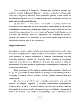 32
Como resultado de la Integración Educativa gran cantidad de alumnos que
asistían a escuelas de Educación Especial se integraron a escuelas regulares desde
1991, en su mayoría en educación básica (preescolar, primaria y unos cuantos en
secundaria). Actualmente, muchos niños logran ya ingresar a las escuelas regulares sin
pasar antes por la Educación Especial.
De esta forma se abrió camino para insertar a alumnos anteriormente
considerados como especiales con o sin discapacidad para participar en las escuelas
regulares ejerciendo su derecho legal a la educación; sin embargo existen aún grandes
necesidades para que estos niños sean considerados “iguales a los demás”, de manera
que sean “tan diferentes como sus compañeros”, sin necesidad de etiquetas,
clasificaciones, diferenciación, aislamiento, etc.; sino que reciban los apoyos necesarios
igual que los reciben el resto de sus compañeros.
Integración Educativa
La integración educativa surgió en los años ochenta como una tendencia mundial hacia
la igualdad de oportunidades y hacia la práctica de los derechos humanos, todo ello
como resultado de diversos movimientos y demandas internacionales que han
pretendido establecer opciones de desarrollo social, educativo y ocupacional
adecuadas a las diferencias y dificultades individuales para alcanzar la eficiencia
económica de los pueblos a partir de la globalización enmarcada en los términos de las
políticas del neoliberalismo.
Es así como estos cambios atañen a aspectos políticos, sociales y culturales en
los que las oportunidades que tiene cada sujeto de emplearse en el ámbito productivo
constituyen la fuente de un futuro próspero y duradero para él y para la sociedad a la
que pertenece.
De esta manera la población con necesidades especiales ha sido objeto de
atención de múltiples programas y acuerdos internacionales primordialmente
organizados por la UNESCO, la PNUD, UNICEF y el Banco Mundial en los cuales se
intentaba lograr la equidad para los sujetos que “presentan dificultades mayores que el
resto de los alumnos para acceder a los aprendizajes que se determinan en el
 