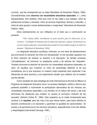 33
currículo que les corresponde por su edad (Secretaría de Educación Pública, 1994).
Considerándose como alumnos con necesidades educativas especiales a “...niños
discapacitados, bien dotados, niños que viven en las calles y que trabajan, niños de
poblaciones remotas y nómadas, niños de minorías lingüísticas, étnicas o culturales y
niños de otros grupos o zonas desfavorecidas o marginadas” (Secretaría de Educación
Pública, 1994).
Estos planteamientos se ven reflejados en el texto que a continuación se
presenta:
“Este sistema doble, inicialmente un paso positivo para la educación, ya no
conviene… ha llegado el momento para la educación especial y regular, de fusionarse en
un solo sistema unificado, estructurado para atender las necesidades propias de todos los
alumnos” (Stainback & Staninback, 1984).
La integración educativa constituye, entonces, en una serie de planteamientos
que promueven la ubicación de niños con discapacidad en las escuelas regulares con
la firme intención de resolver su derecho a la educación, de abrirles contextos
“normalizadores”, de promover su aceptación social y de eliminar las “etiquetas”.
También promueve la atención de alumnos con necesidades educativas especiales, es
decir, de aquellos que muestran un ritmo de aprendizaje diferente al de sus
compañeros, por lo que requieren un maestro mejor preparado para responder a las
diferencias de esos alumnos y una organización escolar que colabore con el maestro
que les atiende.
Como resultado de esta estrategia de corte internacional se formuló en México el
Programa de Integración Educativa como “un proceso ideológico, político y técnico que
pretende posibilitar e incrementar la participación democrática de los niños/as con
necesidades educativas especiales y sus familias en la cultura del centro y del aula
eliminando los obstáculos que impidan un acceso al currículum ordinario de las
escuelas” (Antonio Fortes R., 1994). Este programa es el medio fundamental para
conducir a la equidad, para dar más a los que menos tienen, para hacer efectivo el
derecho constitucional a la educación y garantizar la igualdad de oportunidades de
acceso y de permanencia en los servicios educativos, especialmente a los más débiles
y desprotegidos (Hernández Camargo, 1997).
 