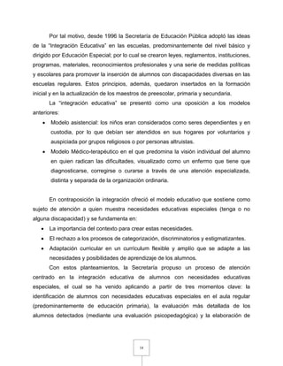 34
Por tal motivo, desde 1996 la Secretaría de Educación Pública adoptó las ideas
de la “Integración Educativa” en las escuelas, predominantemente del nivel básico y
dirigido por Educación Especial; por lo cual se crearon leyes, reglamentos, instituciones,
programas, materiales, reconocimientos profesionales y una serie de medidas políticas
y escolares para promover la inserción de alumnos con discapacidades diversas en las
escuelas regulares. Estos principios, además, quedaron insertados en la formación
inicial y en la actualización de los maestros de preescolar, primaria y secundaria.
La “integración educativa” se presentó como una oposición a los modelos
anteriores:
 Modelo asistencial: los niños eran considerados como seres dependientes y en
custodia, por lo que debían ser atendidos en sus hogares por voluntarios y
auspiciada por grupos religiosos o por personas altruistas.
 Modelo Médico-terapéutico en el que predomina la visión individual del alumno
en quien radican las dificultades, visualizado como un enfermo que tiene que
diagnosticarse, corregirse o curarse a través de una atención especializada,
distinta y separada de la organización ordinaria.
En contraposición la integración ofreció el modelo educativo que sostiene como
sujeto de atención a quien muestra necesidades educativas especiales (tenga o no
alguna discapacidad) y se fundamenta en:
 La importancia del contexto para crear estas necesidades.
 El rechazo a los procesos de categorización, discriminatorios y estigmatizantes.
 Adaptación curricular en un currículum flexible y amplío que se adapte a las
necesidades y posibilidades de aprendizaje de los alumnos.
Con estos planteamientos, la Secretaría propuso un proceso de atención
centrado en la integración educativa de alumnos con necesidades educativas
especiales, el cual se ha venido aplicando a partir de tres momentos clave: la
identificación de alumnos con necesidades educativas especiales en el aula regular
(predominantemente de educación primaria), la evaluación más detallada de los
alumnos detectados (mediante una evaluación psicopedagógica) y la elaboración de
 