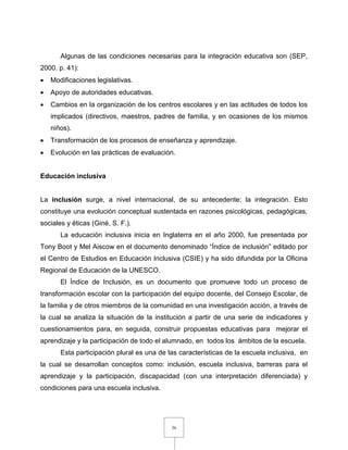 36
Algunas de las condiciones necesarias para la integración educativa son (SEP,
2000. p. 41):
 Modificaciones legislativas.
 Apoyo de autoridades educativas.
 Cambios en la organización de los centros escolares y en las actitudes de todos los
implicados (directivos, maestros, padres de familia, y en ocasiones de los mismos
niños).
 Transformación de los procesos de enseñanza y aprendizaje.
 Evolución en las prácticas de evaluación.
Educación inclusiva
La inclusión surge, a nivel internacional, de su antecedente: la integración. Esto
constituye una evolución conceptual sustentada en razones psicológicas, pedagógicas,
sociales y éticas (Giné, S. F.).
La educación inclusiva inicia en Inglaterra en el año 2000, fue presentada por
Tony Boot y Mel Aiscow en el documento denominado “Índice de inclusión” editado por
el Centro de Estudios en Educación Inclusiva (CSIE) y ha sido difundida por la Oficina
Regional de Educación de la UNESCO.
El Índice de Inclusión, es un documento que promueve todo un proceso de
transformación escolar con la participación del equipo docente, del Consejo Escolar, de
la familia y de otros miembros de la comunidad en una investigación acción, a través de
la cual se analiza la situación de la institución a partir de una serie de indicadores y
cuestionamientos para, en seguida, construir propuestas educativas para mejorar el
aprendizaje y la participación de todo el alumnado, en todos los ámbitos de la escuela.
Esta participación plural es una de las características de la escuela inclusiva, en
la cual se desarrollan conceptos como: inclusión, escuela inclusiva, barreras para el
aprendizaje y la participación, discapacidad (con una interpretación diferenciada) y
condiciones para una escuela inclusiva.
 