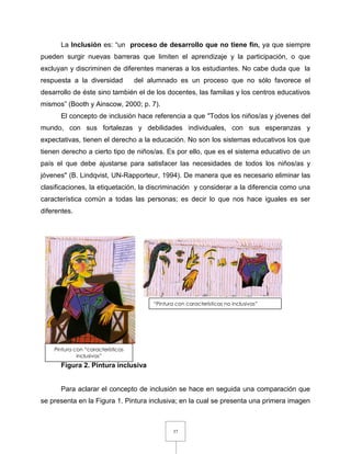 37
La Inclusión es: “un proceso de desarrollo que no tiene fin, ya que siempre
pueden surgir nuevas barreras que limiten el aprendizaje y la participación, o que
excluyan y discriminen de diferentes maneras a los estudiantes. No cabe duda que la
respuesta a la diversidad del alumnado es un proceso que no sólo favorece el
desarrollo de éste sino también el de los docentes, las familias y los centros educativos
mismos” (Booth y Ainscow, 2000; p. 7).
El concepto de inclusión hace referencia a que "Todos los niños/as y jóvenes del
mundo, con sus fortalezas y debilidades individuales, con sus esperanzas y
expectativas, tienen el derecho a la educación. No son los sistemas educativos los que
tienen derecho a cierto tipo de niños/as. Es por ello, que es el sistema educativo de un
país el que debe ajustarse para satisfacer las necesidades de todos los niños/as y
jóvenes" (B. Lindqvist, UN-Rapporteur, 1994). De manera que es necesario eliminar las
clasificaciones, la etiquetación, la discriminación y considerar a la diferencia como una
característica común a todas las personas; es decir lo que nos hace iguales es ser
diferentes.
Figura 2. Pintura inclusiva
Para aclarar el concepto de inclusión se hace en seguida una comparación que
se presenta en la Figura 1. Pintura inclusiva; en la cual se presenta una primera imagen
Pintura con “características
inclusivas”
“Pintura con características no inclusivas”
 