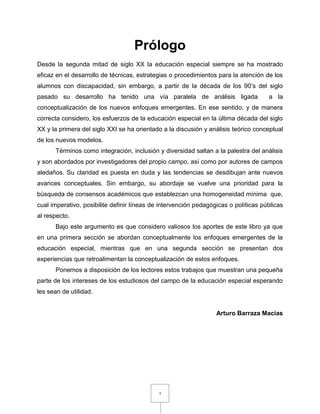 3
Prólogo
Desde la segunda mitad de siglo XX la educación especial siempre se ha mostrado
eficaz en el desarrollo de técnicas, estrategias o procedimientos para la atención de los
alumnos con discapacidad, sin embargo, a partir de la década de los 90’s del siglo
pasado su desarrollo ha tenido una vía paralela de análisis ligada a la
conceptualización de los nuevos enfoques emergentes. En ese sentido, y de manera
correcta considero, los esfuerzos de la educación especial en la última década del siglo
XX y la primera del siglo XXI se ha orientado a la discusión y análisis teórico conceptual
de los nuevos modelos.
Términos como integración, inclusión y diversidad saltan a la palestra del análisis
y son abordados por investigadores del propio campo, así como por autores de campos
aledaños. Su claridad es puesta en duda y las tendencias se desdibujan ante nuevos
avances conceptuales. Sin embargo, su abordaje se vuelve una prioridad para la
búsqueda de consensos académicos que establezcan una homogeneidad mínima que,
cual imperativo, posibilite definir líneas de intervención pedagógicas o políticas públicas
al respecto.
Bajo este argumento es que considero valiosos los aportes de este libro ya que
en una primera sección se abordan conceptualmente los enfoques emergentes de la
educación especial, mientras que en una segunda sección se presentan dos
experiencias que retroalimentan la conceptualización de estos enfoques.
Ponemos a disposición de los lectores estos trabajos que muestran una pequeña
parte de los intereses de los estudiosos del campo de la educación especial esperando
les sean de utilidad.
Arturo Barraza Macías
 