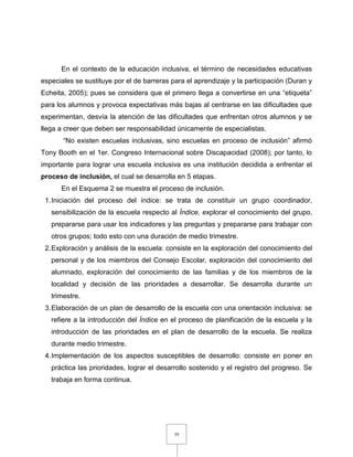 39
En el contexto de la educación inclusiva, el término de necesidades educativas
especiales se sustituye por el de barreras para el aprendizaje y la participación (Duran y
Echeita, 2005); pues se considera que el primero llega a convertirse en una “etiqueta”
para los alumnos y provoca expectativas más bajas al centrarse en las dificultades que
experimentan, desvía la atención de las dificultades que enfrentan otros alumnos y se
llega a creer que deben ser responsabilidad únicamente de especialistas.
“No existen escuelas inclusivas, sino escuelas en proceso de inclusión” afirmó
Tony Booth en el 1er. Congreso Internacional sobre Discapacidad (2008); por tanto, lo
importante para lograr una escuela inclusiva es una institución decidida a enfrentar el
proceso de inclusión, el cual se desarrolla en 5 etapas.
En el Esquema 2 se muestra el proceso de inclusión.
1.Iniciación del proceso del índice: se trata de constituir un grupo coordinador,
sensibilización de la escuela respecto al Índice, explorar el conocimiento del grupo,
prepararse para usar los indicadores y las preguntas y prepararse para trabajar con
otros grupos; todo esto con una duración de medio trimestre.
2.Exploración y análisis de la escuela: consiste en la exploración del conocimiento del
personal y de los miembros del Consejo Escolar, exploración del conocimiento del
alumnado, exploración del conocimiento de las familias y de los miembros de la
localidad y decisión de las prioridades a desarrollar. Se desarrolla durante un
trimestre.
3.Elaboración de un plan de desarrollo de la escuela con una orientación inclusiva: se
refiere a la introducción del Índice en el proceso de planificación de la escuela y la
introducción de las prioridades en el plan de desarrollo de la escuela. Se realiza
durante medio trimestre.
4.Implementación de los aspectos susceptibles de desarrollo: consiste en poner en
práctica las prioridades, lograr el desarrollo sostenido y el registro del progreso. Se
trabaja en forma continua.
 