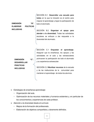 41
 Estrategias de enseñanza-aprendizaje:
- Organización del aula.
- Optimización de los recursos materiales y humanos existentes y, en particular de
los conocimientos y experiencias de cada profesor.
 Atención a la diversidad desde el currículo:
- Mejora de la formación del profesorado.
- Elaboración de objetivos compartidos y claramente definidos.
DIMENSIÓN “B”.
ELABORAR POLÍTICAS
INCLUSIVAS
DIMENSIÓN “C”.
DESARROLLAR
PRÁCTICAS
INCLUSIVAS
SECCIÓN B.1. Desarrollar una escuela para
todos en la que la inclusión es el centro para
mejorar el aprendizaje y lograr la participación de
todo el alumnado.
SECCIÓN B.2. Organizar el apoyo para
atender a la diversidad. Todas las actividades
escolares se enfocan a dar respuesta a la
diversidad del alumnado.
SECCIÓN C.1 Orquestar el aprendizaje.
Asegurar que la enseñanza, los apoyos y las
actividades en el aula y las extraescolares
promueven la participación de todo el alumnado
y su experiencia extraescolar.
SECCIÓN C.2 Movilizar recursos de la escuela
y de las instituciones de la comunidad para
mantener el aprendizaje de todos los alumnos.
 
