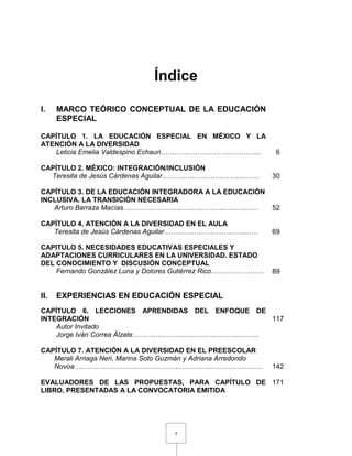 4
Índice
I. MARCO TEÓRICO CONCEPTUAL DE LA EDUCACIÓN
ESPECIAL
CAPÍTULO 1. LA EDUCACIÓN ESPECIAL EN MÉXICO Y LA
ATENCIÓN A LA DIVERSIDAD
Leticia Emelia Valdespino Echauri…………………………………….. 6
CAPÍTULO 2. MÉXICO: INTEGRACIÓN/INCLUSIÓN
Teresita de Jesús Cárdenas Aguilar…………………………………… 30
CAPÍTULO 3. DE LA EDUCACIÓN INTEGRADORA A LA EDUCACIÓN
INCLUSIVA. LA TRANSICIÓN NECESARIA
Arturo Barraza Macías……………………..…………………………… 52
CAPÍTULO 4. ATENCIÓN A LA DIVERSIDAD EN EL AULA
Teresita de Jesús Cárdenas Aguilar………………….………………. 69
CAPITULO 5. NECESIDADES EDUCATIVAS ESPECIALES Y
ADAPTACIONES CURRICULARES EN LA UNIVERSIDAD. ESTADO
DEL CONOCIMIENTO Y DISCUSIÓN CONCEPTUAL
Fernando González Luna y Dolores Gutiérrez Rico……….…………. 89
II. EXPERIENCIAS EN EDUCACIÓN ESPECIAL
CAPÍTULO 6. LECCIONES APRENDIDAS DEL ENFOQUE DE
INTEGRACIÓN
Autor Invitado
Jorge Iván Correa Álzate………….……………………………………
117
CAPÍTULO 7. ATENCIÓN A LA DIVERSIDAD EN EL PREESCOLAR
Merali Arriaga Neri, Marina Soto Guzmán y Adriana Arredondo
Novoa ……………………………………………………………………… 142
EVALUADORES DE LAS PROPUESTAS, PARA CAPÍTULO DE
LIBRO, PRESENTADAS A LA CONVOCATORIA EMITIDA
171
 