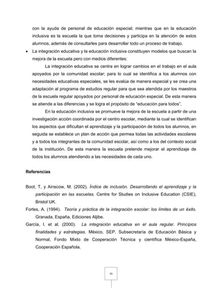 50
con la ayuda de personal de educación especial; mientras que en la educación
inclusiva es la escuela la que toma decisiones y participa en la atención de estos
alumnos, además de consultarles para desarrollar todo un proceso de trabajo.
 La integración educativa y la educación inclusiva constituyen modelos que buscan la
mejora de la escuela pero con medios diferentes:
La integración educativa se centra en lograr cambios en el trabajo en el aula
apoyados por la comunidad escolar; para lo cual se identifica a los alumnos con
necesidades educativas especiales, se les evalúa de manera especial y se crea una
adaptación al programa de estudios regular para que sea atendida por los maestros
de la escuela regular apoyados por personal de educación especial. De esta manera
se atiende a las diferencias y se logra el propósito de “educación para todos”.
En la educación inclusiva se promueve la mejora de la escuela a partir de una
investigación acción coordinada por el centro escolar, mediante la cual se identifican
los aspectos que dificultan el aprendizaje y la participación de todos los alumnos, en
seguida se establece un plan de acción que permea todas las actividades escolares
y a todos los integrantes de la comunidad escolar, así como a los del contexto social
de la institución. De esta manera la escuela pretende mejorar el aprendizaje de
todos los alumnos atendiendo a las necesidades de cada uno.
Referencias
Boot, T, y Ainscow, M. (2002). Índice de inclusión. Desarrollando el aprendizaje y la
participación en las escuelas. Centre for Studies on Inclusive Education (CSIE),
Bristol UK.
Fortes, A. (1994). Teoría y práctica de la integración escolar: los límites de un éxito.
Granada, España, Ediciones Aljibe.
García, I. et al. (2000). La integración educativa en el aula regular. Principios
finalidades y estrategias. México, SEP, Subsecretaría de Educación Básica y
Normal, Fondo Mixto de Cooperación Técnica y científica México-España,
Cooperación Española.
 
