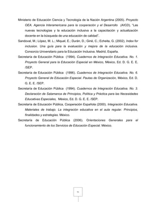 51
Ministerio de Educación Ciencia y Tecnología de la Nación Argentina (2005). Proyecto
OEA. Agencia Interamericana para la cooperación y el Desarrollo (AICD), “Las
nuevas tecnologías y la educación inclusiva a la capacitación y actualización
docente en la búsqueda de una educación de calidad”.
Sandoval, M.; López, M. L.; Miquel, E.; Durán, D.; Giné, C.; Echeita, G. (2002), Index for
inclusion. Una guía para la evaluación y mejora de la educación inclusiva.
Consorcio Universitario para la Educación Inclusiva. Madrid, España.
Secretaría de Educación Pública (1994). Cuadernos de Integración Educativa. No. 1.
Proyecto General para la Educación Especial en México, México, Ed. D. G. E. E.
/SEP.
Secretaría de Educación Pública (1996). Cuadernos de Integración Educativa. No. 6.
Proyecto General de Educación Especial. Pautas de Organización, México, Ed. D.
G. E. E. /SEP.
Secretaría de Educación Pública (1994). Cuadernos de Integración Educativa. No. 3.
Declaración de Salamanca de Principios, Política y Práctica para las Necesidades
Educativas Especiales, México, Ed. D. G. E. E. /SEP.
Secretaría de Educación Pública, Cooperación Española (2000). Integración Educativa.
Materiales de trabajo. La integración educativa en el aula regular. Principios,
finalidades y estrategias. México.
Secretaría de Educación Pública (2006). Orientaciones Generales para el
funcionamiento de los Servicios de Educación Especial. México.
 
