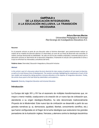 52
Arturo Barraza Macías
Universidad Pedagógica de Durango
Red Durango de Investigadores Educativos A.C.
Resumen
En el presente artículo se parte de una discusión sobre el término diversidad para posteriormente realizar un
análisis de los modelos de atención abiertos a la diversidad, así como de sus líneas de desarrollo más conocidas. El
análisis concluye destacando las debilidades de cada uno de los dos modelos analizados y tomando postura por la
educación inclusiva en detrimento de la educación integradora. Finalmente el artículo cierra planteando la tarea a
la que se enfrentan los interesados y estudiosos del tema.
Palabras claves: Diversidad, Educación Integradora y Educación Inclusiva.
Abstract
In this article is part of a discussion about the term diversity for later analysis of patterns of care open to diversity,
as well as its most famous lines of development. The analysis concludes highlighting the weaknesses of each of the
two models and analyzed by taking positions inclusive education at the expense of integrative education. Finally,
the article closes pose to the task faced by stakeholders and academics.
Keywords: Diversity, Integrative Education and Inclusive Education.
Introducción
La Europa del siglo XIV y XV fue el escenario de múltiples transformaciones que, en
mayor o menor medida, coadyuvaron a la creación de un nuevo tipo de civilización que,
atendiendo a su origen ideológico-filosófico, ha sido denominado tradicionalmente
Proyecto de la Modernidad. Este nuevo tipo de civilización se desarrolló a partir de sus
grandes narrativas (p. ej. democracia, igualdad, libertad, conocimiento científico, etc.)
que fueron configuradas en el fragor de la lucha ideológica que sostuvieron los grandes
pensadores de la ilustración inglesa, francesa y alemana contra la ideología teocéntrica
CAPÍTULO 3
DE LA EDUCACIÓN INTEGRADORA
A LA EDUCACIÓN INCLUSIVA. LA TRANSICIÓN
NECESARIA
 