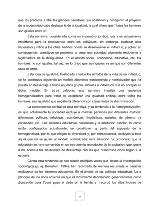 53
que los precedía. Entre las grandes narrativas que sostienen y configuran el proyecto
de la modernidad cabe destacar la de la igualdad, la cual afirma que “todos los hombres
son iguales entre sí”.
Esta narrativa, considerada como un imperativo jurídico, era y es actualmente
importante para la coexistencia entre los individuos, sin embargo, trasladar este
imperativo jurídico a los otros ámbitos donde se desenvuelve el individuo, y actuar en
consecuencia, constituye un problema al crear una sociedad altamente excluyente y
legitimadora de la desigualdad. En el ámbito social, económico, educativo, etc. los
hombres no son iguales, tal vez, en lo único que son iguales es en que son diferentes
unos de otros.
Esta idea de igualdad, trasladada a todos los ámbitos de la vida de un individuo,
se ha construido siguiendo un modelo altamente eurocentrista y normalizador que ha
puesto en desventaja a todos aquellos grupos sociales e individuos que no encajan en
dicho modelo. En otras palabras esta narrativa impulsó una tendencia
homogeneizadora para tratar de establecer una igualdad artificial entre todos los
hombres, una igualdad que negaba la diferencia con claros tintes de discriminación.
La consecuencia central de esta narrativa, y su tendencia a la homogeneización,
es que actualmente la sociedad excluye a muchas personas por diferentes motivos:
diferencias políticas, religiosas, económicas, lingüísticas, raciales, de género, de
capacidad, etc. Los sistemas educativos nacionales y la institución escolar, tal como
están configurados actualmente, se constituyen a partir del supuesto de la
homogeneidad, por lo que niegan la diversidad y, por consecuencia, excluyen a todo
aquel que no se ajuste al modelo normalizado; esta situación ha provocado que la
educación se haya convertido en un instrumento reproductor de la exclusión, que, guste
o no, acentúa las situaciones de desventaja con las que numerosos niños llegan a la
escuela.
Contra esta tendencia se han alzado múltiples voces que, desde la investigación
sociológica (p. ej. Bernstein, 1994), han recordado de manera recurrente el carácter
excluyente de los sistemas educativos. En el ámbito de las políticas educativas fue a
principio de los años noventa en que el movimiento denominado genéricamente como
Educación para Todos puso el dedo en la herida y recordó los altos índices de
 