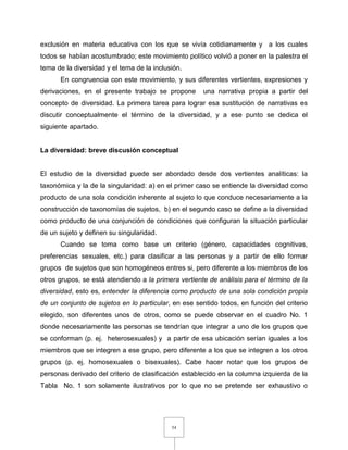 54
exclusión en materia educativa con los que se vivía cotidianamente y a los cuales
todos se habían acostumbrado; este movimiento político volvió a poner en la palestra el
tema de la diversidad y el tema de la inclusión.
En congruencia con este movimiento, y sus diferentes vertientes, expresiones y
derivaciones, en el presente trabajo se propone una narrativa propia a partir del
concepto de diversidad. La primera tarea para lograr esa sustitución de narrativas es
discutir conceptualmente el término de la diversidad, y a ese punto se dedica el
siguiente apartado.
La diversidad: breve discusión conceptual
El estudio de la diversidad puede ser abordado desde dos vertientes analíticas: la
taxonómica y la de la singularidad: a) en el primer caso se entiende la diversidad como
producto de una sola condición inherente al sujeto lo que conduce necesariamente a la
construcción de taxonomías de sujetos, b) en el segundo caso se define a la diversidad
como producto de una conjunción de condiciones que configuran la situación particular
de un sujeto y definen su singularidad.
Cuando se toma como base un criterio (género, capacidades cognitivas,
preferencias sexuales, etc.) para clasificar a las personas y a partir de ello formar
grupos de sujetos que son homogéneos entres si, pero diferente a los miembros de los
otros grupos, se está atendiendo a la primera vertiente de análisis para el término de la
diversidad, esto es, entender la diferencia como producto de una sola condición propia
de un conjunto de sujetos en lo particular, en ese sentido todos, en función del criterio
elegido, son diferentes unos de otros, como se puede observar en el cuadro No. 1
donde necesariamente las personas se tendrían que integrar a uno de los grupos que
se conforman (p. ej. heterosexuales) y a partir de esa ubicación serían iguales a los
miembros que se integren a ese grupo, pero diferente a los que se integren a los otros
grupos (p. ej. homosexuales o bisexuales). Cabe hacer notar que los grupos de
personas derivado del criterio de clasificación establecido en la columna izquierda de la
Tabla No. 1 son solamente ilustrativos por lo que no se pretende ser exhaustivo o
 