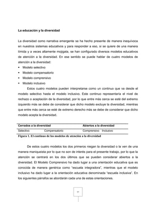 57
La educación y la diversidad
La diversidad como narrativa emergente se ha hecho presente de manera inequívoca
en nuestros sistemas educativos y para responder a eso, si se quiere de una manera
tímida y a veces altamente mojigata, se han configurado diversos modelos educativos
de atención a la diversidad. En ese sentido se puede hablar de cuatro modelos de
atención a la diversidad:
 Modelo selectivo
 Modelo compensatorio
 Modelo comprensivo
 Modelo inclusivo
Estos cuatro modelos pueden interpretarse como un continuo que va desde el
modelo selectivo hasta el modelo inclusivo. Este continuo representaría el nivel de
rechazo o aceptación de la diversidad, por lo que entre más cerca se esté del extremo
izquierdo más se debe de considerar que dicho modelo excluye la diversidad, mientras
que entre más cerca se esté de extremo derecho más se debe de considerar que dicho
modelo acepta la diversidad.
Cerrados a la diversidad Abiertos a la diversidad
Selectivo Compensatorio Comprensivo Inclusivo
Figura 1. El continuo de los modelos de atención a la diversidad
De estos cuatro modelos los dos primeros niegan la diversidad o la ven de una
manera maniqueista por lo que no son de interés para el presente trabajo, por lo que la
atención se centrará en los dos últimos que se pueden considerar abiertos a la
diversidad. El Modelo Comprensivo ha dado lugar a una orientación educativa que es
conocida de manera genérica como “escuela integradora”, mientras que el modelo
inclusivo ha dado lugar a la orientación educativa denominada “escuela inclusiva”. En
los siguientes párrafos se abordarán cada una de estas orientaciones.
 