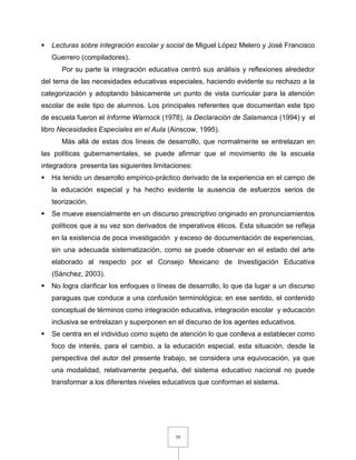 59
 Lecturas sobre integración escolar y social de Miguel López Melero y José Francisco
Guerrero (compiladores).
Por su parte la integración educativa centró sus análisis y reflexiones alrededor
del tema de las necesidades educativas especiales, haciendo evidente su rechazo a la
categorización y adoptando básicamente un punto de vista curricular para la atención
escolar de este tipo de alumnos. Los principales referentes que documentan este tipo
de escuela fueron el Informe Warnock (1978), la Declaración de Salamanca (1994) y el
libro Necesidades Especiales en el Aula (Ainscow, 1995).
Más allá de estas dos líneas de desarrollo, que normalmente se entrelazan en
las políticas gubernamentales, se puede afirmar que el movimiento de la escuela
integradora presenta las siguientes limitaciones:
 Ha tenido un desarrollo empírico-práctico derivado de la experiencia en el campo de
la educación especial y ha hecho evidente la ausencia de esfuerzos serios de
teorización.
 Se mueve esencialmente en un discurso prescriptivo originado en pronunciamientos
políticos que a su vez son derivados de imperativos éticos. Esta situación se refleja
en la existencia de poca investigación y exceso de documentación de experiencias,
sin una adecuada sistematización, como se puede observar en el estado del arte
elaborado al respecto por el Consejo Mexicano de Investigación Educativa
(Sánchez, 2003).
 No logra clarificar los enfoques o líneas de desarrollo, lo que da lugar a un discurso
paraguas que conduce a una confusión terminológica; en ese sentido, el contenido
conceptual de términos como integración educativa, integración escolar y educación
inclusiva se entrelazan y superponen en el discurso de los agentes educativos.
 Se centra en el individuo como sujeto de atención lo que conlleva a establecer como
foco de interés, para el cambio, a la educación especial, esta situación, desde la
perspectiva del autor del presente trabajo, se considera una equivocación, ya que
una modalidad, relativamente pequeña, del sistema educativo nacional no puede
transformar a los diferentes niveles educativos que conforman el sistema.
 