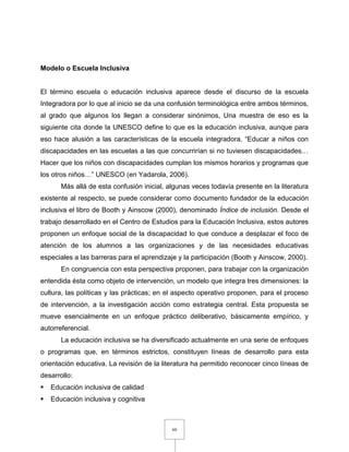 60
Modelo o Escuela Inclusiva
El término escuela o educación inclusiva aparece desde el discurso de la escuela
Integradora por lo que al inicio se da una confusión terminológica entre ambos términos,
al grado que algunos los llegan a considerar sinónimos, Una muestra de eso es la
siguiente cita donde la UNESCO define lo que es la educación inclusiva, aunque para
eso hace alusión a las características de la escuela integradora. “Educar a niños con
discapacidades en las escuelas a las que concurrirían si no tuviesen discapacidades…
Hacer que los niños con discapacidades cumplan los mismos horarios y programas que
los otros niños…” UNESCO (en Yadarola, 2006).
Más allá de esta confusión inicial, algunas veces todavía presente en la literatura
existente al respecto, se puede considerar como documento fundador de la educación
inclusiva el libro de Booth y Ainscow (2000), denominado Índice de inclusión. Desde el
trabajo desarrollado en el Centro de Estudios para la Educación Inclusiva, estos autores
proponen un enfoque social de la discapacidad lo que conduce a desplazar el foco de
atención de los alumnos a las organizaciones y de las necesidades educativas
especiales a las barreras para el aprendizaje y la participación (Booth y Ainscow, 2000).
En congruencia con esta perspectiva proponen, para trabajar con la organización
entendida ésta como objeto de intervención, un modelo que integra tres dimensiones: la
cultura, las políticas y las prácticas; en el aspecto operativo proponen, para el proceso
de intervención, a la investigación acción como estrategia central. Esta propuesta se
mueve esencialmente en un enfoque práctico deliberativo, básicamente empírico, y
autorreferencial.
La educación inclusiva se ha diversificado actualmente en una serie de enfoques
o programas que, en términos estrictos, constituyen líneas de desarrollo para esta
orientación educativa. La revisión de la literatura ha permitido reconocer cinco líneas de
desarrollo:
 Educación inclusiva de calidad
 Educación inclusiva y cognitiva
 