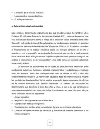 61
 La mejora de la escuela inclusiva
 La perspectiva psicopedagógica
 El enfoque sistémico.
a) Educación inclusiva de calidad
Este enfoque, denominado originalmente por sus creadores Save the Children UK o
Enfoque SC UK sobre Educación Inclusiva de Calidad (EIC), parte de la premisa que
ve a la exclusión educativa como el reflejo de la exclusión social, entendida ésta como
“la acción y el efecto de impedir la participación de ciertos grupos sociales en aspectos
considerados valiosos de la vida colectiva” (Espinosa, 2008; p. 1). Su objetivo central es
el mejoramiento de la calidad educativa desde un enfoque centrado en el niño y
asumiendo que la educación es un derecho fundamental que permite la realización de
otros derechos. Para el logro de este objetivo se plantea como principal categoría de
análisis e intervención, la de “educabilidad”, vista ésta como un concepto relacional,
situacional y abierto.
La condición de educabilidad de un sujeto, es producto de la interacción entre
condiciones subjetivas, familiares, sociales, institucionales y pedagógicas e involucra
tanto los recursos como las predisposiciones con los cuales un niño o una niña
encaran la tarea educativa. La intervención educativa debe de estar orientada a mejorar
las condiciones de educabilidad de los sujetos y con esto, lograr un proceso de reforma
de la calidad educativa que permita desarrollar un sistema de educación no
discriminatorio que beneficie a todos los niños y niñas, lo que a su vez contribuiría a
promover una sociedad más justa e inclusiva. Las dimensiones para intervenir, y lograr
dicho propósito, serían las siguientes:
 Apoyo legislativo
 Asignación de mayores recursos financieros
 Coordinación de la gestión pública
 Vinculación con familias y las comunidades durante los procesos educativos
 Creación de oportunidades de formación y actualización docente orientadas a un
enfoque inclusivo
 