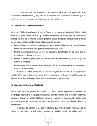 63
En este enfoque se encuentra, de manera explícita, una oposición a la
evaluación estandarizada y propone en contraparte una evaluación dinámica que se
centre en los procesos de aprendizaje y no en los resultados.
c) La mejora de la escuela inclusiva
Ainscow (2005), teniendo como fondo el Proyecto denominado “Mejorar la Calidad de la
Educación para Todos (IQEA)” y diversos referentes aportados por el movimiento
teórico práctico de la mejora escolar, propone cuatro principios transversales a través
de los cuales se lograría la mejora de la escuela inclusiva.
 Desarrollos en la enseñanza y el aprendizaje, a través de la creación de condiciones
dentro de las escuelas para gestionar el cambio con éxito;
 Mejora escolar llevada a cabo desde las escuelas, centrándose en las áreas que se
consideran puntos de prioridad;
 Recogida y engranaje de pruebas para estimular el pensamiento y la acción, y para
evaluar el progreso; y
 Colaboración entre colegas para disponer de un amplio abanico de recursos y
apoyos para la mejora.
A partir de estos principios se buscaría mejorar la calidad de la experiencia
estudiantil, lo que se lograría a través de tres estrategias: a) Desarrollo del liderazgo, b)
Desarrollo profesional del profesor y c) La investigación permanente.
d) La perspectiva psicopedagógica
En el año 2004 se publica el número 331 de la revista española Cuadernos de
Pedagogía dedicado a la educación inclusiva; en este número vale la pena destacar los
artículos: Educar sin excluir (Echeita, Ainscow y Alonso) e Investigación acción: una
propuesta para el desarrollo de prácticas inclusivas (Ainscow, Howes, Farrell y
Frankham).
El artículo de Echeita et al. (2004) sostiene que una educación inclusiva sólo es
viable si se tejen, y entretejen, amplias y sólidas redes de colaboración e
 