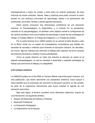 64
interdependencia a todos los niveles y entre todos los actores implicados. Se trata
entonces de revisar actitudes, valores, ideas y prácticas para poder convertir el centro
escolar en una auténtica comunidad de aprendizaje, abierta a la participación del
profesorado, alumnado, familias y demás agentes educativos.
Estos autores reconocen tres dimensiones constitutivas de una educación
inclusiva: a) Psicopedagógica, b) Organizativa, y c) Cultural. En su perspectiva,
centrada en lo psicopedagógico, se plantean como objetivo central la configuración de
los centros escolares como comunidades de aprendizaje a través de tres estrategias de
trabajo: a) Trabajo reflexivo, b) Trabajo de indagación, y c) Trabajo de análisis.
Por su parte Ainscow et al. (2004) reseñan en su artículo la labor llevada a cabo
en el Reino Unido por un equipo de investigadores universitarios que trabaja con
docentes de escuelas e institutos para fomentar la educación inclusiva. Se describen,
así mismo, algunos métodos que estimulan el diálogo para repensar de forma conjunta
las prácticas educativas y explorar nuevas posibilidades.
Como se puede observar en estos dos artículos la atención se centra en el
aspecto psicopedagógico, el cual es orientado a desarrollar o explicitar estrategias de
trabajo que promuevan el diálogo y la colegialidad.
e) El enfoque sistémico
La UNESCO publica en el año 2004 su Temario Abierto sobre Educación Inclusiva; con
esta publicación, que ilustra claramente una perspectiva sistémica, busca apoyar a
todos aquellos que se preocupan por promover la educación inclusiva, en ese sentido,
se parte de la experiencia internacional para busca impulsar la agenda de una
educación para todos.
Bajo esta lógica, el temario considera como elementos sistémicos, propios de
una intervención, los siguientes ámbitos:
 Gestión del Desarrollo de Políticas y Prácticas
 Desarrollo Profesional
 La Evaluación Pedagógica
 La Organización de los Apoyos
 