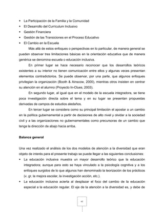 65
 La Participación de la Familia y la Comunidad
 El Desarrollo del Currículum Inclusivo
 Gestión Financiera
 Gestión de las Transiciones en el Proceso Educativo
 El Cambio en la Escuela
Más allá de estos enfoques o perspectivas en lo particular, de manera general se
pueden observar tres limitaciones básicas en la orientación educativa que de manera
genérica se denomina escuela o educación inclusiva.
En primer lugar se hace necesario reconocer que los desarrollos teóricos
existentes a su interior no tienen comunicación entre ellos y algunas veces presentan
elementos contradictorios. Se puede observar, por una parte, que algunos enfoques
privilegian la organización (Booth & Ainscow, 2000), mientras otros insisten en centrar
su atención en el alumno (Proyecto In-Clues, 2003).
En segundo lugar, al igual que en el modelo de la escuela integradora, se tiene
poca investigación directa sobre el tema y en su lugar se presentan propuestas
derivadas de campos de estudios aledaños.
En tercer lugar se considera como su principal limitación el apostar a un cambio
en la política gubernamental a partir de decisiones de alto nivel y olvidar a la sociedad
civil y a las organizaciones no gubernamentales como precursoras de un cambio que
tenga la dirección de abajo hacia arriba.
Balance general
Una vez realizado el análisis de los dos modelos de atención a la diversidad que eran
objeto de interés para el presente trabajo se puede llegar a las siguientes conclusiones:
 La educación inclusiva muestra un mayor desarrollo teórico que la educación
integradora; aunque para esto se haya vinculado a la psicología cognitiva y a los
enfoques surgidos de lo que algunos han denominado la teorización de los prácticos
(v. gr. la mejora escolar, la investigación acción, etc.).
 La educación inclusiva acierta al desplazar el foco del cambio de la educación
especial a la educación regular. El eje de la atención a la diversidad es, y debe de
 