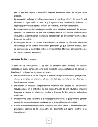 66
ser, la escuela regular y educación especial solamente debe de apoyar dicho
proceso.
 La educación inclusiva constituye un avance al desplazar el foco de atención del
alumno a la organización. a pesar de que algunas líneas de desarrollo, influidas por
la psicología cognitiva, todavía insisten en centrar su atención en el alumno.
 La incorporación de la investigación acción como estrategia procesual, de carácter
operativo, es adecuada, ya que una estrategia de este tipo permite transitar a una
intervención organizacional orientada a la resolución de problemas y gestionada a
través de proyectos.
 La incorporación de una perspectiva sistémica que incluye los diferentes elementos
involucrados en un cambio educativo es pertinente, ya que cualquier cambio, para
su permanencia y efectividad, debe de involucrar los diferentes componentes que
inciden sobre el acto educativo.
A manera de cierre: la tarea
A partir de las conclusiones, a las que se arribaron como producto del análisis
realizado, se puede considerar como tarea inmediata para los estudiosos del campo de
la educación inclusiva las siguientes acciones:
 Desarrollar un esfuerzo de integración teórico-conceptual que defina perspectivas,
niveles y ámbitos de atención; el presente trabajo, modesto en su alcance, se
inscribe en ese esfuerzo.
 Desarrollar un enfoque comprehensivo multinivel que supere las perspectivas
reduccionistas; en el entendido de que la construcción de una educación inclusiva
involucra acciones en diferentes niveles y ámbitos de los sistemas educativos
nacionales.
 Integrar como tarea sustantiva a la investigación educativa, lo que permitiría generar
conocimientos científicos que coadyuvarían a la atención de la diversidad.
 Continuar documentando prácticas y políticas inclusivas desde la experiencia de los
principales agentes de la educación, sin detrimento del apoyo efectivo a la
investigación.
 