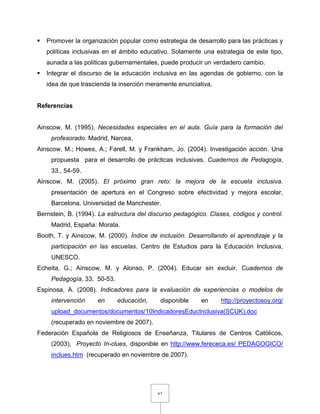 67
 Promover la organización popular como estrategia de desarrollo para las prácticas y
políticas inclusivas en el ámbito educativo. Solamente una estrategia de este tipo,
aunada a las políticas gubernamentales, puede producir un verdadero cambio.
 Integrar el discurso de la educación inclusiva en las agendas de gobierno, con la
idea de que trascienda la inserción meramente enunciativa.
Referencias
Ainscow, M. (1995). Necesidades especiales en el aula. Guía para la formación del
profesorado. Madrid, Narcea.
Ainscow, M.; Howes, A.; Farell, M. y Frankham, Jo. (2004). Investigación acción. Una
propuesta para el desarrollo de prácticas inclusivas. Cuadernos de Pedagogía,
33., 54-59.
Ainscow, M. (2005). El próximo gran reto: la mejora de la escuela inclusiva.
presentación de apertura en el Congreso sobre efectividad y mejora escolar,
Barcelona, Universidad de Manchester.
Bernstein, B. (1994). La estructura del discurso pedagógico. Clases, códigos y control.
Madrid, España: Morata.
Booth, T. y Ainscow, M. (2000). Índice de inclusión. Desarrollando el aprendizaje y la
participación en las escuelas. Centro de Estudios para la Educación Inclusiva,
UNESCO.
Echeita, G.; Ainscow, M. y Alonso, P. (2004). Educar sin excluir. Cuadernos de
Pedagogía, 33, 50-53.
Espinosa, A. (2008). Indicadores para la evaluación de experiencias o modelos de
intervención en educación, disponible en http://proyectosoy.org/
upload_documentos/documentos/10IndicadoresEducInclusiva(SCUK).doc
(recuperado en noviembre de 2007).
Federación Española de Religiosos de Enseñanza, Titulares de Centros Católicos,
(2003), Proyecto In-clues, disponible en http://www.ferececa.es/ PEDAGOGICO/
inclues.htm (recuperado en noviembre de 2007).
 