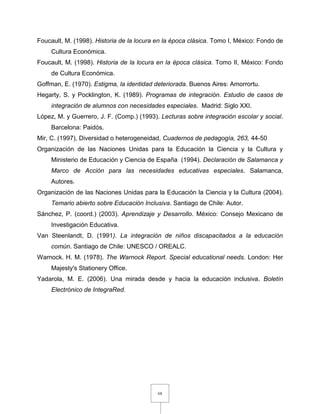 68
Foucault, M. (1998). Historia de la locura en la época clásica. Tomo I, México: Fondo de
Cultura Económica.
Foucault, M. (1998). Historia de la locura en la época clásica. Tomo II, México: Fondo
de Cultura Económica.
Goffman, E. (1970). Estigma, la identidad deteriorada. Buenos Aires: Amorrortu.
Hegarty, S. y Pocklington, K. (1989). Programas de integración. Estudio de casos de
integración de alumnos con necesidades especiales. Madrid: Siglo XXI.
López, M. y Guerrero, J. F. (Comp.) (1993). Lecturas sobre integración escolar y social.
Barcelona: Paidós.
Mir, C. (1997), Diversidad o heterogeneidad, Cuadernos de pedagogía, 263, 44-50
Organización de las Naciones Unidas para la Educación la Ciencia y la Cultura y
Ministerio de Educación y Ciencia de España (1994). Declaración de Salamanca y
Marco de Acción para las necesidades educativas especiales. Salamanca,
Autores.
Organización de las Naciones Unidas para la Educación la Ciencia y la Cultura (2004).
Temario abierto sobre Educación Inclusiva. Santiago de Chile: Autor.
Sánchez, P. (coord.) (2003). Aprendizaje y Desarrollo. México: Consejo Mexicano de
Investigación Educativa.
Van Steenlandt, D. (1991). La integración de niños discapacitados a la educación
común. Santiago de Chile: UNESCO / OREALC.
Warnock. H. M. (1978). The Warnock Report. Special educational needs. London: Her
Majesty's Stationery Office.
Yadarola, M. E. (2006). Una mirada desde y hacia la educación inclusiva. Boletín
Electrónico de IntegraRed.
 