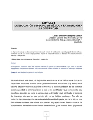 6
Leticia Emelia Valdespino Echauri
Dirección General de Educación Especial
Escuela Normal de Especialización del D. F.
(Jubilada)
Resumen
En el presente trabajo se aborda en primera instancia la historia de la educación especial y a partir de ella se llega a
plantear la tesis de una escuela segregacionista. A partir de esa caracterización se aborda el discurso actual sobre la
atención a la diversidad.
Palabras clave: educación especial, diversidad e integración.
Abstract
In this paper is addressed in the first instance in history of special education and from it you come to raise the
segregationist school thesis. From this characterization the current discourse on attention to diversity is addressed.
Keywords: special education, diversity and inclusion
Para desarrollar este tema, es importante remontarnos a los inicios de la Educación
Especial en México de manera oficial (aproximadamente en los años 30), dentro de un
sistema educativo nacional; cuál era su filosofía; la conceptualización de las personas
con discapacidad; la terminología con la cual se les identificaba y que correspondía a su
modelo de atención; así como la atención que se brindaba y qué significaba el concepto
de diversidad sin que en ese período aún no se hubiera acuñado... Con ello se
pretende vislumbrar cómo ha evolucionado la Educación Especial, sin hacer juicios que
descalifiquen acciones que ahora nos parecen segregacionistas. Nuestra mirada del
2013 necesita retroceder cuando menos siete décadas, y dar vuelta a 3,650 páginas de
CAPÍTULO 1
LA EDUCACIÓN ESPECIAL EN MÉXICO Y LA ATENCIÓN A
LA DIVERSIDAD
 