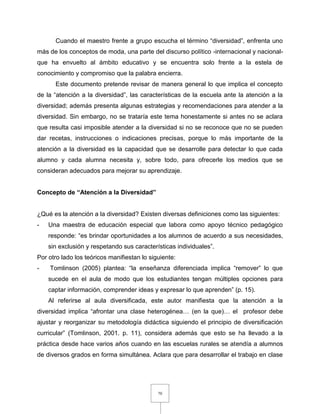 70
Cuando el maestro frente a grupo escucha el término “diversidad”, enfrenta uno
más de los conceptos de moda, una parte del discurso político -internacional y nacional-
que ha envuelto al ámbito educativo y se encuentra solo frente a la estela de
conocimiento y compromiso que la palabra encierra.
Este documento pretende revisar de manera general lo que implica el concepto
de la “atención a la diversidad”, las características de la escuela ante la atención a la
diversidad; además presenta algunas estrategias y recomendaciones para atender a la
diversidad. Sin embargo, no se trataría este tema honestamente si antes no se aclara
que resulta casi imposible atender a la diversidad si no se reconoce que no se pueden
dar recetas, instrucciones o indicaciones precisas, porque lo más importante de la
atención a la diversidad es la capacidad que se desarrolle para detectar lo que cada
alumno y cada alumna necesita y, sobre todo, para ofrecerle los medios que se
consideran adecuados para mejorar su aprendizaje.
Concepto de “Atención a la Diversidad”
¿Qué es la atención a la diversidad? Existen diversas definiciones como las siguientes:
- Una maestra de educación especial que labora como apoyo técnico pedagógico
responde: “es brindar oportunidades a los alumnos de acuerdo a sus necesidades,
sin exclusión y respetando sus características individuales”.
Por otro lado los teóricos manifiestan lo siguiente:
- Tomlinson (2005) plantea: “la enseñanza diferenciada implica “remover” lo que
sucede en el aula de modo que los estudiantes tengan múltiples opciones para
captar información, comprender ideas y expresar lo que aprenden” (p. 15).
Al referirse al aula diversificada, este autor manifiesta que la atención a la
diversidad implica “afrontar una clase heterogénea… (en la que)… el profesor debe
ajustar y reorganizar su metodología didáctica siguiendo el principio de diversificación
curricular” (Tomlinson, 2001. p. 11), considera además que esto se ha llevado a la
práctica desde hace varios años cuando en las escuelas rurales se atendía a alumnos
de diversos grados en forma simultánea. Aclara que para desarrollar el trabajo en clase
 