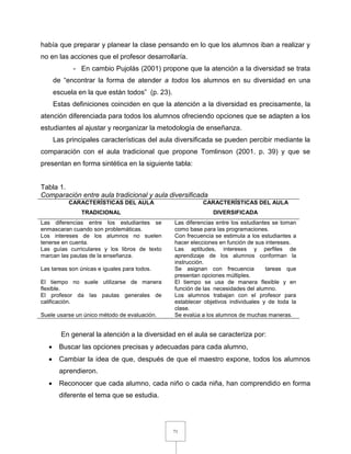 71
había que preparar y planear la clase pensando en lo que los alumnos iban a realizar y
no en las acciones que el profesor desarrollaría.
- En cambio Pujolàs (2001) propone que la atención a la diversidad se trata
de “encontrar la forma de atender a todos los alumnos en su diversidad en una
escuela en la que están todos” (p. 23).
Estas definiciones coinciden en que la atención a la diversidad es precisamente, la
atención diferenciada para todos los alumnos ofreciendo opciones que se adapten a los
estudiantes al ajustar y reorganizar la metodología de enseñanza.
Las principales características del aula diversificada se pueden percibir mediante la
comparación con el aula tradicional que propone Tomlinson (2001. p. 39) y que se
presentan en forma sintética en la siguiente tabla:
Tabla 1.
Comparación entre aula tradicional y aula diversificada
CARACTERÍSTICAS DEL AULA
TRADICIONAL
CARACTERÍSTICAS DEL AULA
DIVERSIFICADA
Las diferencias entre los estudiantes se
enmascaran cuando son problemáticas.
Las diferencias entre los estudiantes se toman
como base para las programaciones.
Los intereses de los alumnos no suelen
tenerse en cuenta.
Con frecuencia se estimula a los estudiantes a
hacer elecciones en función de sus intereses.
Las guías curriculares y los libros de texto
marcan las pautas de la enseñanza.
Las aptitudes, intereses y perfiles de
aprendizaje de los alumnos conforman la
instrucción.
Las tareas son únicas e iguales para todos. Se asignan con frecuencia tareas que
presentan opciones múltiples.
El tiempo no suele utilizarse de manera
flexible.
El tiempo se usa de manera flexible y en
función de las necesidades del alumno.
El profesor da las pautas generales de
calificación.
Los alumnos trabajan con el profesor para
establecer objetivos individuales y de toda la
clase.
Suele usarse un único método de evaluación. Se evalúa a los alumnos de muchas maneras.
En general la atención a la diversidad en el aula se caracteriza por:
 Buscar las opciones precisas y adecuadas para cada alumno,
 Cambiar la idea de que, después de que el maestro expone, todos los alumnos
aprendieron.
 Reconocer que cada alumno, cada niño o cada niña, han comprendido en forma
diferente el tema que se estudia.
 