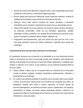 72
 Buscar las formas más diferentes y algunas veces, casi inimaginables para hacer
posible que cada alumno y cada alumna logren aprender.
 Buscar juegos para promover reflexiones, lanzar preguntas retadoras, analizar la
realidad de la sociedad y de los alumnos en discusiones del aula.
 Observar cómo cada alumno resuelve las tareas escolares y plantearle
actividades que lo impulsen a resolverlas de manera que su aprendizaje avance.
 Utilizar todo aquello de lo que disponen los alumnos: textos escritos (envolturas
de productos comerciales, cartas de sus familiares, telegramas, carteles
publicados, revistas, periódicos, etc.) programas de cómputo para escritura y para
lectura, mensajes en celulares, letras móviles, tarjeteros, etc.
 Preguntarse permanentemente ¿qué otra opción hay para que ese niño o esa
niña logre aprender? buscar los medios necesarios y aplicarlos para revisar los
resultados.
Características de la escuela ante la atención a la diversidad
Es importante reconocer que la atención a la diversidad se ve muy favorecida cuando
existe el compromiso de toda la comunidad escolar para identificar todo aquello que
dificulta el aprendizaje de los alumnos a través del trabajo colaborativo y colegiado para
analizar e intervenir en la cultura, en las políticas o en las prácticas escolares (Boot &
Ainscow, 2002):
a) Cultura escolar: implica que en la escuela todos los miembros de la comunidad
escolar se sienten acogidos, incluidos, importantes, pertenecientes, valorados y
participantes en la institución.
b) En cuanto a las políticas escolares se pretende que la escuela motive para aceptar
a todos, se promueven mejoras para que el edificio sea accesible para todos, se
establecen medidas para recibir a nuevos miembros, se forman grupos de
alumnos heterogéneos, se fomenta la amistad, ayuda y colaboración; los maestros
autoanalizan su trabajo, se buscan apoyos especiales internos y externos a la
escuela para mejorar el aprendizaje de los alumnos y se reducen las conductas de
intimidación o abuso de poder.
 