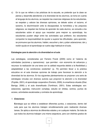 73
c) En lo que se refiere a las prácticas de la escuela, se pretende que la clase se
planea y desarrolla atendiendo a la diversidad de los alumnos, se toma en cuenta
el lenguaje de los alumnos, se respetan las creencias religiosas de los estudiantes,
se respetan y valoran las diversas opiniones, se debate sobre: el racismo, el
sexismo, la discriminación ante la discapacidad, la homofobia y los prejuicios
religiosos; se respetan las formas de aprender de cada alumno, se consulta a los
estudiantes sobre el apoyo que necesitan para mejorar su aprendizaje, los
estudiantes pueden elegir entre las actividades que prefieren, los estudiantes
comparten la responsabilidad de ayudar a superar las dificultades para aprender,
se promueve que los alumnos, hablen, escuchen y den y pidan aclaraciones; dar y
recibir ayuda en el aprendizaje se vuelve algo habitual en el aula.
Estrategias para la atención a la diversidad en el aula
Las estrategias, consideradas por Ferreiro Fravié (2009) como el “sistema de
actividades (acciones y operaciones) que permiten –con economía de esfuerzos y
recursos- la realización de una tarea con la calidad requerida debido a la flexibilidad y
adaptabilidad a las condiciones existentes” (p. 70) permiten llevar a la práctica
educativa en el aula diversas opciones de trabajo para favorecer la atención a la
diversidad de los alumnos. En los siguientes planteamientos se proponen una serie de
estrategias vinculas con diversos autores que proponen la atención a la diversidad
(Pujolás, 2001), el aprendizaje cooperativo (Ferreiro, 2009), la enseñanza situada (Díaz
Barriga, 2006) y el aula diversificada (Tomlinson, 2001). Estas estrategias son:
estaciones, agendas, instrucción compleja, estudio en órbitas, centros, puntos de
acceso, actividades escalonadas y contratos de aprendizaje.
1. Estaciones
Estrategia que se refiere a establecer diferentes puntos, o estaciones, dentro del
aula para que los alumnos trabajen simultáneamente pero realizando diversas
tareas. Se aplica a alumnos de diferentes edades y en cualquier materia. Se trata de
que todos los alumnos trabajen una misma asignatura, pero con distintos grados de
 