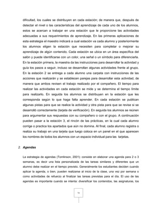 74
dificultad, los cuales se distribuyen en cada estación; de manera que, después de
detectar el nivel o las características del aprendizaje de cada uno de los alumnos,
estos se acercan a trabajar en una estación que le proporcione las actividades
adecuadas a sus requerimientos de aprendizaje. En las primeras aplicaciones de
esta estrategia el maestro indicará a cual estación va cada alumno y posteriormente
los alumnos eligen la estación que necesiten para completar o mejorar su
aprendizaje de algún contenido. Cada estación se ubica en un área específica del
salón y puede identificarse con un color, una señal o un símbolo para diferenciarla.
En la estación primera, la maestra da las instrucciones para desarrollar la actividad y
guía los pasos a seguir, incluso se desarrollan algunas actividades frente al grupo.
En la estación 2 se entrega a cada alumno una carpeta con instrucciones de las
acciones que realizarán y se establecen parejas para desarrollar esta actividad, de
manera que ambos revisen el trabajo realizado por el compañero. El tiempo para
realizar las actividades en cada estación se mide y se determina el tiempo límite
para realizarlo. En seguida los alumnos se distribuyen en la estación que les
corresponda según lo que haga falta aprender. En cada estación se publican
algunas pistas para que se realice la actividad y otra pista para que se revise si se
desarrolló correctamente (tarjeta de verificación). En seguida los alumnos se reúnen
para argumentar sus respuestas con su compañero o con el grupo. A continuación
pueden pasar a la estación 3, el rincón de las prácticas, en la cual cada alumno
corrige o practica los apartados que aún no domina. Al final, cada alumno registra o
realiza su trabajo en una tarjeta que luego coloca en un panel en el que aparecen
los nombres de todos los alumnos con un espacio individual para las tarjetas.
2. Agendas
La estrategia de agendas (Tomlinson, 2001): consiste en elaborar una agenda para 2 o 3
semanas, es decir una lista personalizada de las tareas similares y diferentes que un
alumno debe realizar en el tiempo previsto. Generalmente los estudiantes deciden cuando
aplicar la agenda, o bien, pueden realizarse al inicio de la clase, una vez por semana o
como actividades de refuerzo al finalizar las tareas previstas para el día. El uso de las
agendas es importante cuando se intenta: diversificar los contenidos, las asignaturas, los
 