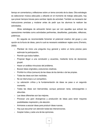 78
tiempo en comentarios y reflexiones sobre un tema concreto de la clase. Otra estrategia
es seleccionar música adecuada y utilizarla en el momento de trabajo adecuado, hay
que prever tiempos breves para cambiar rápido de actividad. También es necesario dar
instrucciones precisas y moderar antes de pedir que los alumnos la realicen las
actividades.
Otras estrategias de activación tienen que ver con aquellas que activan las
operaciones mentales como actividades pertinentes, desafiantes, graduales, reflexivas,
polémicas.
En seguida es recomendable fomentar el potencial creativo del grupo y una
opción es la lluvia de ideas, para lo cual es necesario establecer reglas como (Ferreiro,
2009):
- Plantear de inicio una pregunta muy general y sobre un tema preciso para
estimular la participación,
- Permitir que todos hablen.
- Propiciar llegar a una conclusión y acuerdos, mediante toma de decisiones
grupal.
- Hacer un análisis minucioso del problema.
- Buscar ideas originales y soluciones creativas.
- Prohibir la crítica (censura) de las ideas de los demás o de las propias.
- Todas las ideas son bien recibidas.
- No se interrumpe a un compañero.
- La valoración crítica y la fundamentación de ideas se pasa a un segundo
momento.
- Todas las ideas son bienvenidas, aunque parezcan raras, extravagantes o
absurdas.
- Las ideas diferentes son las mejores.
- Provocar una gran divergencia y producción de ideas para tener mayores
posibilidades inspiración y de elección.
- Animarse a asociar ideas para producir ideas nuevas.
- Hay que escuchar con atención todas las intervenciones.
- Aceptar todas y cada una de las opiniones.
 