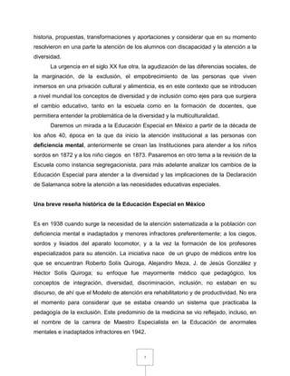 7
historia, propuestas, transformaciones y aportaciones y considerar que en su momento
resolvieron en una parte la atención de los alumnos con discapacidad y la atención a la
diversidad.
La urgencia en el siglo XX fue otra, la agudización de las diferencias sociales, de
la marginación, de la exclusión, el empobrecimiento de las personas que viven
inmersos en una privación cultural y alimenticia, es en este contexto que se introducen
a nivel mundial los conceptos de diversidad y de inclusión como ejes para que surgiera
el cambio educativo, tanto en la escuela como en la formación de docentes, que
permitiera entender la problemática de la diversidad y la multiculturalidad.
Daremos un mirada a la Educación Especial en México a partir de la década de
los años 40, época en la que da inicio la atención institucional a las personas con
deficiencia mental, anteriormente se crean las Instituciones para atender a los niños
sordos en 1872 y a los niño ciegos en 1873. Pasaremos en otro tema a la revisión de la
Escuela como instancia segregacionista, para más adelante analizar los cambios de la
Educación Especial para atender a la diversidad y las implicaciones de la Declaración
de Salamanca sobre la atención a las necesidades educativas especiales.
Una breve reseña histórica de la Educación Especial en México
Es en 1938 cuando surge la necesidad de la atención sistematizada a la población con
deficiencia mental e inadaptados y menores infractores preferentemente; a los ciegos,
sordos y lisiados del aparato locomotor, y a la vez la formación de los profesores
especializados para su atención. La iniciativa nace de un grupo de médicos entre los
que se encuentran Roberto Solís Quiroga, Alejandro Meza, J. de Jesús González y
Héctor Solís Quiroga; su enfoque fue mayormente médico que pedagógico, los
conceptos de integración, diversidad, discriminación, inclusión, no estaban en su
discurso, de ahí que el Modelo de atención era rehabilitatorio y de productividad. No era
el momento para considerar que se estaba creando un sistema que practicaba la
pedagogía de la exclusión. Este predominio de la medicina se vio reflejado, incluso, en
el nombre de la carrera de Maestro Especialista en la Educación de anormales
mentales e inadaptados infractores en 1942.
 