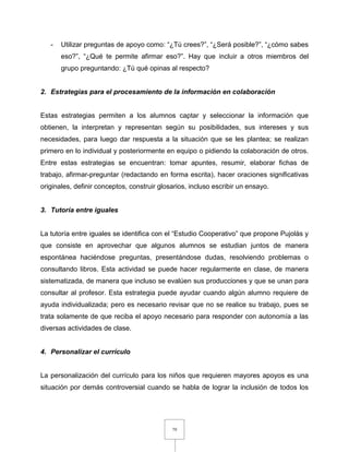 79
- Utilizar preguntas de apoyo como: “¿Tú crees?”, “¿Será posible?”, “¿cómo sabes
eso?”, “¿Qué te permite afirmar eso?”. Hay que incluir a otros miembros del
grupo preguntando: ¿Tú qué opinas al respecto?
2. Estrategias para el procesamiento de la información en colaboración
Estas estrategias permiten a los alumnos captar y seleccionar la información que
obtienen, la interpretan y representan según su posibilidades, sus intereses y sus
necesidades, para luego dar respuesta a la situación que se les plantea; se realizan
primero en lo individual y posteriormente en equipo o pidiendo la colaboración de otros.
Entre estas estrategias se encuentran: tomar apuntes, resumir, elaborar fichas de
trabajo, afirmar-preguntar (redactando en forma escrita), hacer oraciones significativas
originales, definir conceptos, construir glosarios, incluso escribir un ensayo.
3. Tutoría entre iguales
La tutoría entre iguales se identifica con el “Estudio Cooperativo” que propone Pujolàs y
que consiste en aprovechar que algunos alumnos se estudian juntos de manera
espontánea haciéndose preguntas, presentándose dudas, resolviendo problemas o
consultando libros. Esta actividad se puede hacer regularmente en clase, de manera
sistematizada, de manera que incluso se evalúen sus producciones y que se unan para
consultar al profesor. Esta estrategia puede ayudar cuando algún alumno requiere de
ayuda individualizada; pero es necesario revisar que no se realice su trabajo, pues se
trata solamente de que reciba el apoyo necesario para responder con autonomía a las
diversas actividades de clase.
4. Personalizar el currículo
La personalización del currículo para los niños que requieren mayores apoyos es una
situación por demás controversial cuando se habla de lograr la inclusión de todos los
 