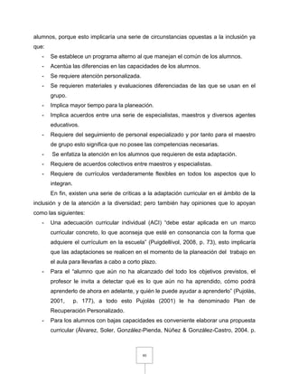 80
alumnos, porque esto implicaría una serie de circunstancias opuestas a la inclusión ya
que:
- Se establece un programa alterno al que manejan el común de los alumnos.
- Acentúa las diferencias en las capacidades de los alumnos.
- Se requiere atención personalizada.
- Se requieren materiales y evaluaciones diferenciadas de las que se usan en el
grupo.
- Implica mayor tiempo para la planeación.
- Implica acuerdos entre una serie de especialistas, maestros y diversos agentes
educativos.
- Requiere del seguimiento de personal especializado y por tanto para el maestro
de grupo esto significa que no posee las competencias necesarias.
- Se enfatiza la atención en los alumnos que requieren de esta adaptación.
- Requiere de acuerdos colectivos entre maestros y especialistas.
- Requiere de currículos verdaderamente flexibles en todos los aspectos que lo
integran.
En fin, existen una serie de críticas a la adaptación curricular en el ámbito de la
inclusión y de la atención a la diversidad; pero también hay opiniones que lo apoyan
como las siguientes:
- Una adecuación curricular individual (ACI) “debe estar aplicada en un marco
curricular concreto, lo que aconseja que esté en consonancia con la forma que
adquiere el currículum en la escuela” (Puigdellívol, 2008, p. 73), esto implicaría
que las adaptaciones se realicen en el momento de la planeación del trabajo en
el aula para llevarlas a cabo a corto plazo.
- Para el “alumno que aún no ha alcanzado del todo los objetivos previstos, el
profesor le invita a detectar qué es lo que aún no ha aprendido, cómo podrá
aprenderlo de ahora en adelante, y quién le puede ayudar a aprenderlo” (Pujolàs,
2001, p. 177), a todo esto Pujolàs (2001) le ha denominado Plan de
Recuperación Personalizado.
- Para los alumnos con bajas capacidades es conveniente elaborar una propuesta
curricular (Álvarez, Soler, González-Pienda, Núñez & González-Castro, 2004. p.
 