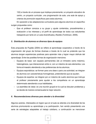 81
132) a través de un proceso que implique previamente; un proyecto educativo de
centro, un proyecto curricular, una programación de aula, una aula de apoyo y
criterios de promoción específicos para estos alumnos.
En oposición a las adaptaciones curriculares para algunos alumnos en específico
surgen propuestas como:
- Que el profesor conozca a su grupo y ajuste contenidos, procedimientos y
evaluación a los intereses y al perfil de aprendizaje de todos sus estudiantes
trabajando por tanto en un aula diversificada y flexible (Tomlinson, 2009).
5. Distribución de alumnos en diversos tipos de equipos
Esta propuesta de Pujolàs (2004) se refiere al aprendizaje cooperativo a través de la
organización del grupo de formas diversas a través de lo cual se pretende que los
alumnos tengan experiencias positivas para aprender más y lograr mayor disfrute del
aprendizaje. Entre las posibles formas de organización menciona:
- Equipos de base: son equipos permanentes (de un trimestre como máximo),
heterogéneos, que interaccionan entre sí, con un máximo de seis elementos. Los
forma el maestro atendiendo a las preferencias de los alumnos.
- Equipos esporádicos: se forman para una clase o para una actividad, se integran
de alumnos con características homogéneas, pretendiendo que se ayuden.
- Equipos de expertos: se integran por un máximo de cuatro alumnos que instruye
el profesor previamente para ayudar a los compañeros en un aprendizaje
determinado atendiendo a sus habilidades.
- La asamblea de clase: es una reunión grupal en la cual se discuten problemas y
se decide de manera consensuada la mejor solución.
6. Recomendaciones diversas para atender a la diversidad
Algunos autores, interesados en lograr que en el aula se atienda a la diversidad de los
alumnos promoviendo su aprendizaje y su participación, han venido presentando una
serie de estrategias adaptables al trabajo cotidiano, a continuación se mencionan
 