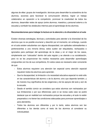 82
algunas de ellas: grupos de investigación, técnicas para desarrollar la autoestima de los
alumnos, acciones para favorecer la comunicación efectiva, lograr un trabajo
colaborativo en oposición a la competición, promover la creatividad de todos los
alumnos, desarrollar redes de apoyo (entre alumnos, maestros y personal externo a la
escuela) y combatir los obstáculos internos para el aprendizaje de los alumnos.
Recomendaciones para trabajar la lectura en la atención a la diversidad en el aula
Existen diversas estrategias, técnicas y actividades para atender a la diversidad de los
alumnos que no es posible enumerar y describir por el momento; sin embargo, cuando
en el aula existen estudiantes con alguna discapacidad, con aptitudes sobresalientes o
pertenecientes a una minoría étnica, estos suelen ser etiquetados, rechazados o
ignorados para participar del aprendizaje de la clase y en el mejor de los casos,
simplemente son “colocados” dentro del aula regular y se atiende a su socialización,
pero no se les proporcionan los medios necesarios para desarrollar aprendizajes
congruentes con los de sus compañeros. En estos casos es necesario estar consciente
de que:
- Estos alumnos requieren una atención tan especial como atención especial
requieren todos los alumnos para aprender.
- Que la discapacidad, la limitación o la necesidad educativa especial no está sólo
en las características del alumno o de la alumno; sino que depende también, y
de manera muy significativa de las exigencias y de los apoyos del aula y aún de
la escuela.
- Desde el sentido común se considera que estos alumnos son rechazados por
sus limitaciones o por sus diferencias; pero si se revisa cada caso se podrá
destacar que en realidad son rechazados porque las escuelas y el aula no están
preparados o no tienen las condiciones adecuadas para promover aprendizajes o
para atenderlos.
- Todos los alumnos son diferentes y por lo tanto, estos alumnos son tan
diferentes a los demás como el resto de los alumnos al considerar su
individualidad.
 