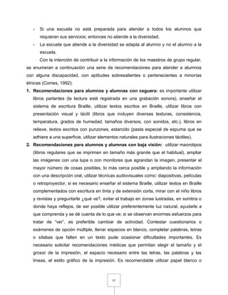83
- Si una escuela no está preparada para atender a todos los alumnos que
requieran sus servicios; entonces no atiende a la diversidad.
- La escuela que atiende a la diversidad se adapta al alumno y no el alumno a la
escuela.
Con la intención de contribuir a la información de los maestros de grupo regular,
se enumeran a continuación una serie de recomendaciones para atender a alumnos
con alguna discapacidad, con aptitudes sobresalientes o pertenecientes a minorías
étnicas (Comes, 1992):
1. Recomendaciones para alumnos y alumnas con ceguera: es importante utilizar
libros parlantes (la lectura está registrada en una grabación sonora), enseñar el
sistema de escritura Braille, utilizar textos escritos en Braille, utilizar libros con
presentación visual y táctil (libros que incluyen diversas texturas, consistencia,
temperatura, grados de humedad, tamaños diversos, con sonidos, etc.), libros en
relieve, textos escritos con punzones, estarcido (pasta especial de espuma que se
adhiere a una superficie, utilizar elementos naturales para ilustraciones táctiles).
2. Recomendaciones para alumnos y alumnas con baja visión: utilizar macrotipos
(libros regulares que se imprimen en tamaño más grande que el habitual), ampliar
las imágenes con una lupa o con monitores que agrandan la imagen, presentar el
mayor número de cosas posibles, lo más cerca posible y ampliando la información
con una descripción oral, utilizar técnicas audiovisuales como: diapositivas, películas
o retroproyector, si es necesario enseñar el sistema Braille, utilizar textos en Braille
complementados con escritura en tinta y de extensión corta, mirar con el niño libros
y revistas y preguntarle ¿qué ve?, evitar el trabajo en zonas lustradas, en sombra o
donde haya reflejos, de ser posible utilizar preferentemente luz natural, ayudarle a
que comprenda y se dé cuenta de lo que ve; si se observan enormes esfuerzos para
tratar de “ver”, es preferible cambiar de actividad. Contestar cuestionarios o
exámenes de opción múltiple, llenar espacios en blanco, completar palabras, letras
o sílabas que falten en un texto pude ocasionar dificultades importantes. Es
necesario solicitar recomendaciones médicas que permitan elegir el tamaño y el
grosor de la impresión, el espacio necesario entre las letras, las palabras y las
líneas, el estilo gráfico de la impresión. Es recomendable utilizar papel blanco o
 