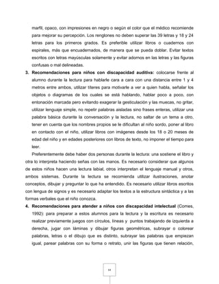 84
marfil, opaco, con impresiones en negro o según el color que el médico recomiende
para mejorar su percepción. Los renglones no deben superar las 39 letras y 18 y 24
letras para los primeros grados. Es preferible utilizar libros o cuadernos con
espirales, más que encuadernados, de manera que se pueda doblar. Evitar textos
escritos con letras mayúsculas solamente y evitar adornos en las letras y las figuras
confusas o mal delineadas.
3. Recomendaciones para niños con discapacidad auditiva: colocarse frente al
alumno durante la lectura para hablarle cara a cara con una distancia entre 1 y 4
metros entre ambos, utilizar títeres para motivarle a ver a quien habla, señalar los
objetos o diagramas de los cuales se está hablando, hablar poco a poco, con
entonación marcada pero evitando exagerar la gesticulación y las muecas, no gritar,
utilizar lenguaje simple, no repetir palabras aisladas sino frases enteras, utilizar una
palabra básica durante la conversación y la lectura, no saltar de un tema a otro,
tener en cuenta que los nombres propios se le dificultan al niño sordo, poner al libro
en contacto con el niño, utilizar libros con imágenes desde los 18 o 20 meses de
edad del niño y en edades posteriores con libros de texto, no imponer el tiempo para
leer.
Preferentemente debe haber dos personas durante la lectura: una sostiene el libro y
otra lo interpreta haciendo señas con las manos. Es necesario considerar que algunos
de estos niños hacen una lectura labial, otros interpretan el lenguaje manual y otros,
ambos sistemas. Durante la lectura se recomienda utilizar ilustraciones, anotar
conceptos, dibujar y preguntar lo que ha entendido. Es necesario utilizar libros escritos
con lengua de signos y es necesario adaptar los textos a la estructura sintáctica y a las
formas verbales que el niño conozca.
4. Recomendaciones para atender a niños con discapacidad intelectual (Comes,
1992): para preparar a estos alumnos para la lectura y la escritura es necesario
realizar previamente juegos con círculos, líneas y puntos trabajando de izquierda a
derecha, jugar con láminas y dibujar figuras geométricas, subrayar o colorear
palabras, letras o el dibujo que es distinto, subrayar las palabras que empiezan
igual, parear palabras con su forma o retrato, unir las figuras que tienen relación,
 