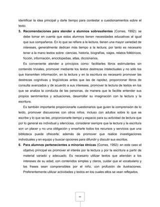 86
identificar la idea principal y darle tiempo para contestar a cuestionamientos sobre el
texto.
5. Recomendaciones para atender a alumnos sobresalientes (Comes, 1992): se
debe tomar en cuenta que estos alumnos tienen necesidades educativas al igual
que sus compañeros. En lo que se refiere a la lectura, tienen una mayor variedad de
intereses, generalmente dedican más tiempo a la lectura; por tanto es necesario
tener a la mano textos sobre: ciencias, historia, biografías, viajes, relatos folklóricos,
ficción, información, enciclopedias, atlas, diccionarios.
Es conveniente atender a principios como: facilitarles libros estimulantes sin
contenido triviales, promover mediante los textos destrezas intelectuales y no sólo los
que transmiten información, en la lectura y en la escritura es necesario promover las
destrezas cognitivas y lingüísticas antes que las de rapidez, proporcionar libros de
consulta avanzados y de acuerdo a sus intereses, promover la lectura de textos en los
que se analiza la conducta de las personas, de manera que le facilite entender sus
propios sentimientos y actuaciones, desarrollar su imaginación con la lectura y la
escritura.
Es también importante proporcionarle cuestionarios que guíen la comprensión de lo
leído, promover discusiones con otros niños, incluso con adultos sobre lo que se
escribe y lo que se lee, proporcionarle tiempo y espacio para su actividad de lectura que
por lo general es individual y silenciosa, considerar siempre que la lectura y la escritura
son un placer y no una obligación y enseñarle todos los recursos y servicios que una
biblioteca puede ofrecerle; además de promover que realice investigaciones
individuales y en equipo y buscar opciones para difundir y discutir sus escritos.
6. Para alumnos pertenecientes a minorías étnicas (Comes, 1992): en este caso el
objetivo principal es promover el interés por la lectura y por la escritura a partir de
material variado y adecuado. Es necesario utilizar textos que atiendan a los
intereses de su edad, con contenidos simples y claros, cuidar que el vocabulario y
las frases sean comprensibles por el niño, con profusión de ilustraciones.
Preferentemente utilizar actividades y textos en los cuales ellos se vean reflejados.
 