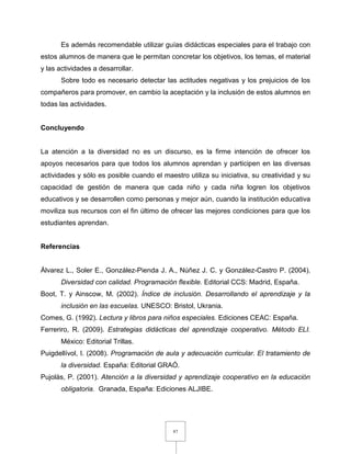 87
Es además recomendable utilizar guías didácticas especiales para el trabajo con
estos alumnos de manera que le permitan concretar los objetivos, los temas, el material
y las actividades a desarrollar.
Sobre todo es necesario detectar las actitudes negativas y los prejuicios de los
compañeros para promover, en cambio la aceptación y la inclusión de estos alumnos en
todas las actividades.
Concluyendo
La atención a la diversidad no es un discurso, es la firme intención de ofrecer los
apoyos necesarios para que todos los alumnos aprendan y participen en las diversas
actividades y sólo es posible cuando el maestro utiliza su iniciativa, su creatividad y su
capacidad de gestión de manera que cada niño y cada niña logren los objetivos
educativos y se desarrollen como personas y mejor aún, cuando la institución educativa
moviliza sus recursos con el fin último de ofrecer las mejores condiciones para que los
estudiantes aprendan.
Referencias
Álvarez L., Soler E., González-Pienda J. A., Núñez J. C. y González-Castro P. (2004).
Diversidad con calidad. Programación flexible. Editorial CCS: Madrid, España.
Boot, T. y Ainscow, M. (2002). Índice de inclusión. Desarrollando el aprendizaje y la
inclusión en las escuelas. UNESCO: Bristol, Ukrania.
Comes, G. (1992). Lectura y libros para niños especiales. Ediciones CEAC: España.
Ferreriro, R. (2009). Estrategias didácticas del aprendizaje cooperativo. Método ELI.
México: Editorial Trillas.
Puigdellívol, I. (2008). Programación de aula y adecuación curricular. El tratamiento de
la diversidad. España: Editorial GRAÓ.
Pujolàs, P. (2001). Atención a la diversidad y aprendizaje cooperativo en la educación
obligatoria. Granada, España: Ediciones ALJIBE.
 