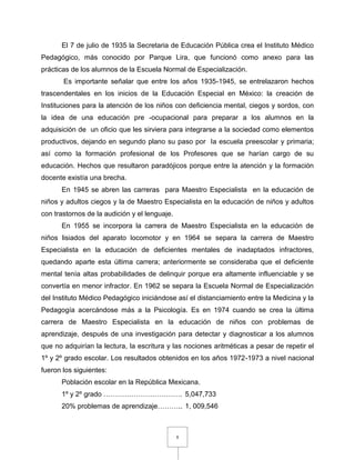 8
El 7 de julio de 1935 la Secretaria de Educación Pública crea el Instituto Médico
Pedagógico, más conocido por Parque Lira, que funcionó como anexo para las
prácticas de los alumnos de la Escuela Normal de Especialización.
Es importante señalar que entre los años 1935-1945, se entrelazaron hechos
trascendentales en los inicios de la Educación Especial en México: la creación de
Instituciones para la atención de los niños con deficiencia mental, ciegos y sordos, con
la idea de una educación pre -ocupacional para preparar a los alumnos en la
adquisición de un oficio que les sirviera para integrarse a la sociedad como elementos
productivos, dejando en segundo plano su paso por la escuela preescolar y primaria;
así como la formación profesional de los Profesores que se harían cargo de su
educación. Hechos que resultaron paradójicos porque entre la atención y la formación
docente existía una brecha.
En 1945 se abren las carreras para Maestro Especialista en la educación de
niños y adultos ciegos y la de Maestro Especialista en la educación de niños y adultos
con trastornos de la audición y el lenguaje.
En 1955 se incorpora la carrera de Maestro Especialista en la educación de
niños lisiados del aparato locomotor y en 1964 se separa la carrera de Maestro
Especialista en la educación de deficientes mentales de inadaptados infractores,
quedando aparte esta última carrera; anteriormente se consideraba que el deficiente
mental tenía altas probabilidades de delinquir porque era altamente influenciable y se
convertía en menor infractor. En 1962 se separa la Escuela Normal de Especialización
del Instituto Médico Pedagógico iniciándose así el distanciamiento entre la Medicina y la
Pedagogía acercándose más a la Psicología. Es en 1974 cuando se crea la última
carrera de Maestro Especialista en la educación de niños con problemas de
aprendizaje, después de una investigación para detectar y diagnosticar a los alumnos
que no adquirían la lectura, la escritura y las nociones aritméticas a pesar de repetir el
1º y 2º grado escolar. Los resultados obtenidos en los años 1972-1973 a nivel nacional
fueron los siguientes:
Población escolar en la República Mexicana.
1º y 2º grado ……………………………. 5,047,733
20% problemas de aprendizaje……….. 1, 009,546
 