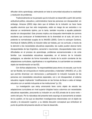 91
dificultan dicho aprendizaje, estimulando en toda la comunidad educativa la creatividad
y resolución de problemas.
Tradicionalmente se ha pensado que la inclusión se desarrolló a partir del cambio
actitudinal político, educativo y administrativo hacia las personas con discapacidad, sin
embargo, Ainscow (2003) deja claro que el énfasis de la inclusión se hace hacia
aquellos alumnos que han sido marginados, están en riesgo de ser excluidos o no
alcanzar un rendimiento óptimo, por lo tanto, también incumbe a aquella población
escolar sin discapacidad. Este proceso implica una búsqueda interminable de caminos
escolares que conduzcan al fortalecimiento de la diversidad en el aula, tal como lo
pretende la normatividad surgida de la ANUIES (2000). Como lo subrayan Cardona,
Arambula & Vallarta (2005), la inclusión debe ser tratada, por vía curricular, a través de
la atención a las necesidades educativas especiales, las cuales pueden abarcar tanto
discapacidades de tipo lingüístico, sensorial o neuromotor, discapacidades tales como
dificultades en el proceso de aprendizaje, problemas socioemocionales o de corte
familiar. Las necesidades educativas especiales, en el terreno de la inclusión
pedagógica, se atienden de forma incansable a través de la acción constante de las
adaptaciones curriculares, significativas o no significativas, lo cual también se considera
objeto de transformación en las IES.
Con dichas adaptaciones, “la responsabilidad pasa ahora a la escuela, que ha de
ser tan flexible, tan enriquecida en medios personales y materiales” (ANUIES, s/f, p. 22)
que permita dinamizar con democracia y participación la inclusión buscada de las
personas con necesidades educativas especiales, con o sin discapacidad, al sistema
educativo regular implicando “modificaciones en las formas de llevar a cabo el trabajo
educativo con un sentido incluyente en las instituciones” (p. 23).
La investigación que estoy arrancando tiene como objeto de estudio las
adaptaciones curriculares en nivel superior dirigidas hacia a alumnos con necesidades
educativas especiales, procurando su inclusión en una IES privada de la zona norte –
centro del país. Por la naturaleza del presente texto expongo el acercamiento al estado
de la cuestión, en los que se describen investigaciones relacionadas con el objeto de
estudio y la educación superior, y su debida discusión conceptual que simbolizan el
punto de partida del presente estudio en fase de desarrollo.
 
