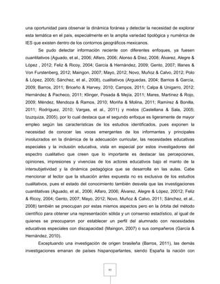 93
una oportunidad para observar la dinámica foránea y detectar la necesidad de explorar
esta temática en el país, especialmente en la amplia variedad tipológica y numérica de
IES que existen dentro de los contornos geográficos mexicanos.
Se pudo detectar información reciente con diferentes enfoques, ya fuesen
cuantitativos (Aguado, et al., 2006; Alfaro, 2006; Alonso & Díez, 2008; Álvarez, Alegre &
López , 2012; Feliz & Ricoy, 2004; García & Hernández, 2009; Gento, 2007; Illanes &
Von Furstenberg, 2012; Maingon, 2007; Mayo, 2012; Novo, Muñoz & Calvo, 2012; Polo
& López, 2005; Sánchez, et al., 2008), cualitativos (Arguedas, 2004; Barrios & García,
2009; Barros, 2011; Briceño & Harvey, 2010; Campos, 2011; Calpa & Unigarro, 2012;
Hernández & Pacheco, 2011; Klinger, Posada & Mejía, 2011; Mares, Martínez & Rojo,
2009; Méndez, Mendoza & Ramos, 2010; Moriña & Molina, 2011; Ramírez & Bonilla,
2011; Rodríguez, 2010; Vargas, et al., 2011) y mixtos (Castellana & Sala, 2005;
Izuzquiza, 2005), por lo cual destaca que el segundo enfoque es ligeramente de mayor
empleo según las características de los estudios identificados, pues exponen la
necesidad de conocer las voces emergentes de los informantes y principales
involucrados en la dinámica de la adecuación curricular, las necesidades educativas
especiales y la inclusión educativa, vista en especial por estos investigadores del
espectro cualitativo que creen que lo importante es destacar las percepciones,
opiniones, impresiones y vivencias de los actores educativos bajo el manto de la
intersubjetividad y la dinámica pedagógica que se desarrolla en las aulas. Cabe
mencionar al lector que la situación antes expuesta no es exclusiva de los estudios
cualitativos, pues el estado del conocimiento también desvela que las investigaciones
cuantitativas (Aguado, et al., 2006; Alfaro, 2006; Álvarez, Alegre & López, 20012; Feliz
& Ricoy, 2004; Gento, 2007; Mayo, 2012; Novo, Muñoz & Calvo, 2011; Sánchez, et al.,
2008) también se preocupan por estas mismos aspectos pero en la órbita del método
científico para obtener una representación sólida y un consenso estadístico, al igual de
quienes se preocuparon por establecer un perfil del alumnado con necesidades
educativas especiales con discapacidad (Maingon, 2007) o sus compañeros (García &
Hernández, 2010).
Exceptuando una investigación de origen brasileña (Barros, 2011), las demás
investigaciones emanan de países hispanoparlantes, siendo España la nación con
 