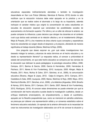 95
educativas espaciales ineficientemente atendidas o también la investigación
desarrollada en San Luis Potosí (Méndez, Mendoza & Ramos, 2010) donde no sólo
rectifican que la educación inclusiva debe estar apoyada en la práctica y en la
orientación que se realice sobre el alumnado a lo largo de su trayectoria, además
rechazan el carácter médico que originó la concentración de estos estudiantes en
escuelas de educación especial que cercenaban las posibilidades sociales de
acercamiento a la formación superior. Por último y en un afán de reforzar lo anterior, se
puede comparar la influencia y paso decisivo que otorgan los docentes en el contexto
rural cuya táctica está centrada en la relación afectiva y en el modelamiento (Klinger,
Mejía & Posada, 2011) y los maestros de área urbana cuyos conceptos y expectativas
hacia los estudiantes se cargan desde el desprecio y el prejuicio, afectando de manera
significativa el trabajo docente (Mares, Martínez & Rojo, 2009).
Una pregunta que deseo exponer es ¿por qué estas investigaciones han
deseado indagar la certeza y alcances de estos términos en el hecho educativo y no
desde su representación literaria? La respuesta radica, al conocer a profundidad el
estado del conocimiento, en que este hecho educativo se compone por las ciencias de
la educación que delinean la pauta pedagógica: la psicología educativa (Alfaro, 2006;
Campos, 2011; Barrios & García, 2009; García & Hernández, 2009; Hernández &
Pacheco, 2011; Illanes & Von Furstenberg, 2012; Izuzquiza, 2005; Klinger, Mejía &
Posada, 2011; Novo, Muñoz & Calvo, 2011; Sánchez, et al., 2008), la comunicación
educativa (Álvarez, Alegre & López, 2012; Calpa & Unigarro, 2012; Campos, 2011;
Castellana & Sala, 2005; Izuzquiza, 2005; Mares, Martínez & Rojo, 2009; Mayo, 2012;
Ramírez & Bonilla, 2011; Sánchez, et al., 2008) y la didáctica (Arguedas, 2004; Briceño
& Harvey, 2010; Barros, 2011; Campos, 2011; Gento, 2007; Illanes & Von Furstenberg,
2012; Rodríguez, 2010). Al conocer estas dimensiones se puede entender por qué la
corroboración del hecho educativo sucede desde la investigación cualitativa, desde un
enfoque totalmente emancipatorio, de empoderamiento, y desde el cuantitativo,
apoyado por la filosofía pospositivista que, como se mencionó en párrafos anteriores,
se preocupa por obtener una representación sólida y un consenso estadístico sobre el
fenómeno educativo estudiado. Un ejemplo de la anterior afirmación es la necesidad de
crear los instrumentos de investigación elaborados con el fin de conocer la situación y
 