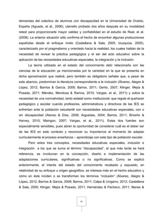 96
demandas del colectivo de alumnos con discapacidad en la Universidad de Oviedo,
España (Aguado, et al., 2006), utensilio probado dos años después en su modalidad
retest para proporcionarle mayor validez y confiabilidad en el estudio de Real, et al.
(2008). La anterior situación sólo confirma el hecho de encontrar algunas producciones
españolas desde el enfoque mixto (Castellana & Sala, 2005; Izuzquiza, 2005),
caracterizado por el pragmatismo y orientado hacia la realidad, los cuales hablan de la
necesidad de revisar la práctica pedagógica y el ser del acto educativo sobre la
aplicación de las necesidades educativas especiales, la integración y la inclusión.
La teoría utilizada en el estado del conocimiento debí relacionarla con las
ciencias de la educación ya mencionadas por la variedad en la que se presenta en
dicha aproximación que realicé, pero también es obligatorio señalar que, a pesar de
este abanico, predominan la literatura correspondiente a la inclusión (Álvarez, Alegre &
López, 2012; Barrios & García, 2009; Barros, 2011; Gento, 2007; Klinger, Mejía &
Posada, 2011; Méndez, Mendoza & Ramos, 2010; Vargas, et al., 2011) y sobre la
necesidad de una normatividad, tanto estatal como institucional, que regule el quehacer
pedagógico y escolar cuando profesores, administrativos y directivos de las IES se
enfrentan ante la población estudiantil con necesidades educativas especiales, con o
sin discapacidad (Alonso & Díez, 2008; Arguedas, 2004; Barros, 2011; Briceño &
Harvey, 2010; Maingon, 2007; Vargas, et al., 2011). Estas dos fuentes son
especialmente sensibles, pues abren la oportunidad de considerar cuál es el deber ser
de las IES en este contexto y reconocer su importancia al momento de adaptar
curricularmente el proceso enseñanza – aprendizaje con este tipo de población escolar.
Pero estos tres conceptos, necesidades educativas especiales, inclusión e
integración a los que se suma el término “discapacidad”, al que más tarde se hará
referencia, se involucran en la concepción, diseño e implementación de las
adaptaciones curriculares, significativas o no significativas. Como se explicó
anteriormente, el interés del estado del conocimiento recabado y expuesto, en
relatividad de su enfoque u origen geográfico, se interesa más en el hecho educativo y
cómo en éste inciden o se transforman los términos “inclusión” (Álvarez, Alegre &
López, 2012; Barrios & García, 2009; Barros, 2011; Calpa & Unigarro, 2012; Castellana
& Sala, 2005; Klinger, Mejía & Posada, 2011; Hernández & Pacheco, 2011; Illanes &
 