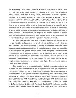 97
Von Furstenberg, 2012; Méndez, Mendoza & Ramos, 2010; Novo, Muñoz & Calvo,
2011; Sánchez, et al., 2008), “integración” (Aguado, et al., 2006; Barrios & García,
2009; Campos, 2011; Feliz & Ricoy, 2004), “necesidades educativas especiales”
(Campos, 2011; Mares, Martínez & Rojo, 2009; Ramírez & Bonilla, 2011) y
“discapacidad” (Calpa & Unigarro, 2012; Maingon, 2007; Novo, Muñoz & Calvo, 2011).
La discusión conceptual a profundidad se realizará más adelante, sin embargo se
observa que su esencia teórica se apoya desde dos ciencias de la educación que le
sirven como raíces nutricionales: la psicología educativa y la didáctica. La combinación
de ambas origina el tenor en el que suceden las adaptaciones curriculares: tomando en
cuenta, inductiva – deductivamente, la integridad del alumno, dirigiendo la práctica
hacia sus necesidades y características pero poniendo acento en las competencias que
se pretende construyan los estudiantes, según dicte el currículum vigente.
Continuando con la línea de análisis inductivo – deductivo, se puede entender
por qué también es ligeramente mayor el enfoque cualitativo en el estado del
conocimiento al cual me he aproximado. Los casos y situaciones particulares de las
adaptaciones curriculares en estudiantes de educación superior pueden ser entendidos
en su concepción más general a través de las voces emergentes, pero también las
investigaciones en su conjunto condujeron en la producción de un nuevo cristal
fenomenológico y analítico para comprender cada caso en particular, respetando sus
cualidades y características, por lo que la lógica de estas líneas esgrime que las
adaptaciones curriculares sufren el mismo proceso: el paso de lo particular a lo general
y de lo general a lo particular.
Para conocer cómo es el proceso inductivo – deductivo, se debe mencionar que
el estado del conocimiento empieza por los agentes particulares que fungen como
informantes o muestra en las investigaciones consultadas. Dichos participantes se
pueden clasificar en tres tipos de voluntarios: compañeros (García & Hernández, 2010,
Hernández & Pacheco, 2011; Novo, Muñoz & Calvo, 2011), profesores (Barrios &
García, 2009; Barros, 2011; Calpa & Unigarro, 2012; Campos, 2011; Castellana & Sala,
2005; Gento, 2007; Hernández & Pacheco, 2011; Klinger, Mejía & Posada, 2011; Mayo,
2012; Mares, Martínez & Rojo, 2009; Ramírez & Bonilla, 2011) y alumnos atendidos
(Maingon, 2007; Méndez, Mendoza & Ramos, 2010; Vargas, et al., 2011). En cuanto a
 