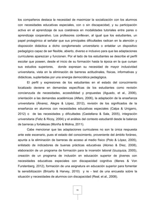 98
los compañeros destaca la necesidad de maximizar la socialización con los alumnos
con necesidades educativas especiales, con o sin discapacidad, y su participación
activa en el aprendizaje de sus coetáneos en modalidades tutoriales entre pares o
aprendizaje cooperativo. Los profesores conllevan, al igual que los estudiantes, un
papel protagónico al señalar que sus principales dificultades radican en la atención y
disposición didáctica a dicho conglomerado universitario o entablar un dispositivo
pedagógico capaz de ser flexible, abierto, diverso e inclusivo para que las adaptaciones
curriculares aparezcan y funcionen. Por el lado de los estudiantes se describe el perfil
escolar que poseen, desde el inicio de su formación hasta la época en la que cursan
sus estudios superiores, donde expresan su necesidad de mayor inclusividad
universitaria, vista en la eliminación de barreras actitudinales, físicas, informativas y
didácticas, suplantadas por una sinergia democrática pedagógica.
El perfil y expresiones de los estudiantes en el estado del conocimiento
localizado deviene en demandas específicas de los estudiantes como revisión
concienzuda de necesidades, accesibilidad y propuestas (Aguado, et al., 2006),
orientación a las demandas académicas (Alfaro, 2006), la adaptación de la enseñanza
universitaria (Álvarez, Alegre & López, 2012), revisión de los significados de la
enseñanza en alumnos con necesidades educativas especiales (Calpa & Unigarro,
2012) o de las necesidades y dificultades (Castellana & Sala, 2005), integración
universitaria (Feliz & Ricoy, 2004) y el análisis del contexto estudiantil desde la balanza
de barreras y fortalezas (Moriña & Molina, 2011).
Cabe mencionar que las adaptaciones curriculares no son la única respuesta
ante este escenario, pues el estado del conocimiento, proveniente del ámbito foráneo,
apunta a la eliminación de barreras de acceso al medio físico (Polo & López, 2005),
enlistado de indicadores de buenas prácticas educativas (Alonso & Díez, 2008),
elaboración de un programa de formación para la incersión laboral (Izuzquiza, 2005),
creación de un programa de inclusión en educación superior de jóvenes con
necesidades educativas especiales con discapacidad cognitiva (Illanes & Von
Furstenberg, 2012), formación de una asignatura en educación superior para fomentar
la sensibilización (Briceño & Harvey, 2010) y re - test de una encuesta sobre la
situación y necesidades de alumnos con discapacidad (Real, et al., 2008).
 