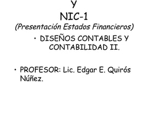 Y
NIC-1
(Presentación Estados Financieros)
• DISEÑOS CONTABLES Y
CONTABILIDAD II.
• PROFESOR: Lic. Edgar E. Quirós
Núñez.
 