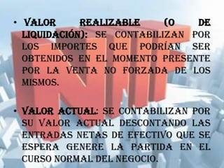 • Valor realizable (o de
liquidación): se contabilizan por
los importes que podrían ser
obtenidos en el momento presente
por la venta no forzada de los
mismos.
• Valor actual: se contabilizan por
su valor actual descontando las
entradas netas de efectivo que se
espera genere la partida en el
curso normal del negocio.
 