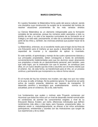 MARCO CONCEPTUAL

En nuestra Sociedad, la Matemática forma parte del acervo cultural, siendo
una disciplina cuya construcción ha surgido de la necesidad del hombre de
resolver situaciones provenientes de los más variados ámbitos
La Ciencia Matemática es un elemento indispensable para la formación
completa de las personas, porque los números están asociados a todo su
ámbito de vida y no sólo a los aspectos curriculares de su formación en el
Colegio y en esto está, precisamente, el valor de su asimilación tempranapor
parte de los niños y, también, las vivencias prácticas que puedan hacer de la
misma.
La Matemática, entonces, es un excelente medio para el logro de los fines de
una Educación para el mañana ya que ayuda a desarrollar la iniciativa, la
capacidad de inventar y la capacidad de aplicar lo inventado.
En este sentido, el aprendizaje y manejo de las cuatro operaciones básicas y
sus principales propiedades, deben conseguirse a través de actividades
convenientemente implementadas para que los alumnos vayan alcanzando
sus propósitos a través de un descubrimiento personal, pero también, para
que cada logro, por la motivación con que lo asumen, se constituya para
ellos, en un nuevo desafío que les invite a asumirlo con el mismo interés que
el anterior. Así, de esta forma, se transformará para el niño, en un proceso
continuo y permanente que incorporará a su vida en forma natural.

En el mundo de hoy los números nos invaden, son algo vivo que nos rodea
en la casa, la calle, el trabajo. No los podemos ignorar. Si queremos ser parte
activa de nuestro presente, debemos ser capaces de manejarlos. El
desarrollo científico y tecnológico que, aceleradamente
vivimos en la
actualidad, pone en evidencia, día a día, este hecho.

Los fundamentos que avalan y motivan este Proyecto comienzan por
reconocer que todos los niños con un nivel de desarrollo mental normal están
en condiciones de asimilar los conocimientos exigidos a nivel de su
Educación Básica. Existen, por cierto, diferencias individuales que definen
rendimientos más altos o más bajos, pero fracasos, propiamente tales, no
deberían existir si, metodológicamente, se ofrecen a los niños actividades
participativas, entretenidas y acordes con las motivaciones que surgen de
sus experiencias y de su edad.

 